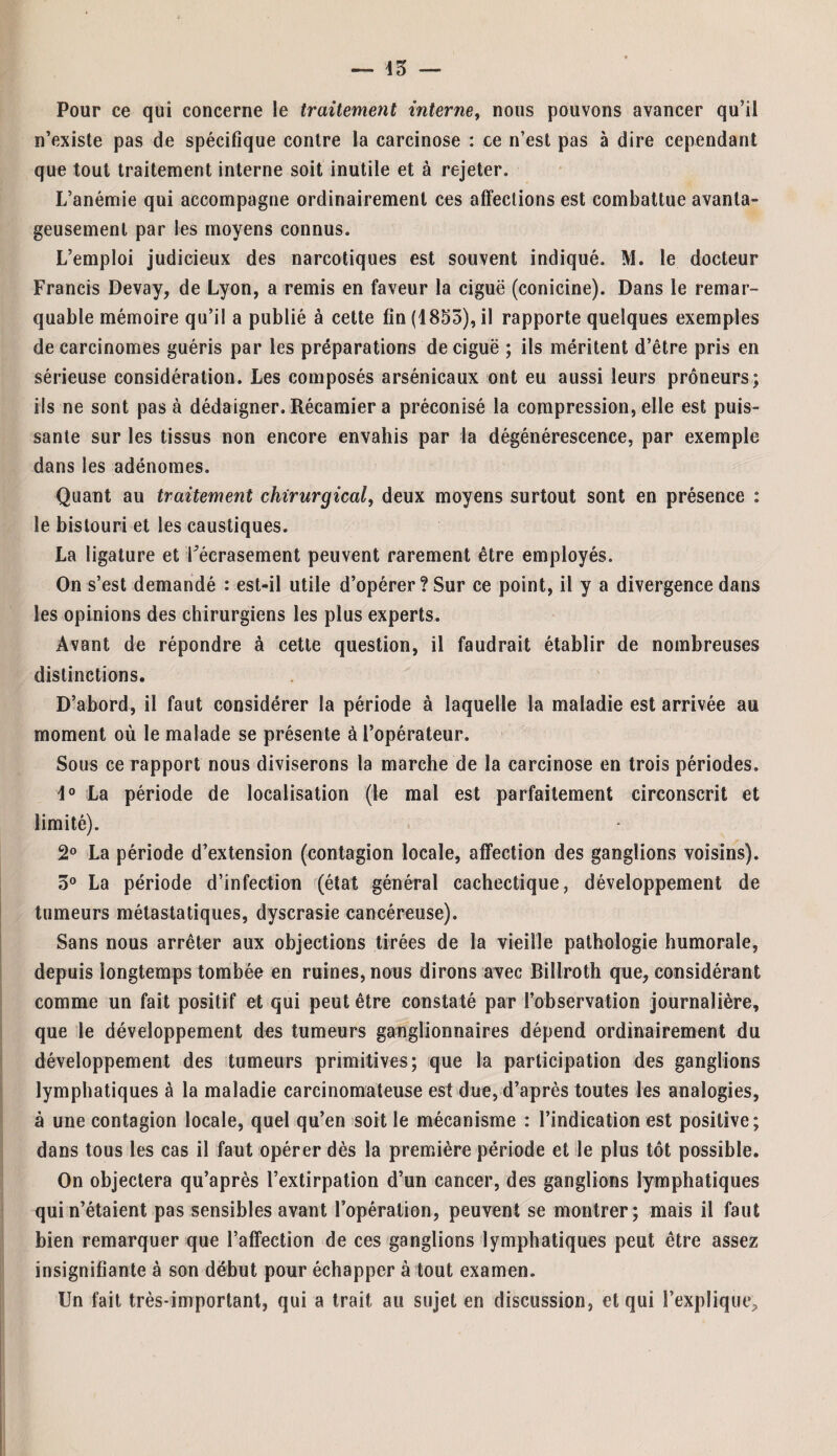 Pour ce qui concerne le traitement interne, nous pouvons avancer qu’il n’existe pas de spécifique contre la carcinose : ce n’est pas à dire cependant que tout traitement interne soit inutile et à rejeter. L’anémie qui accompagne ordinairement ces affections est combattue avanta¬ geusement par les moyens connus. L’emploi judicieux des narcotiques est souvent indiqué. M. le docteur Francis Devay, de Lyon, a remis en faveur la ciguë (conicine). Dans le remar¬ quable mémoire qu’il a publié à cette fin (4853), il rapporte quelques exemples de carcinomes guéris par les préparations de ciguë ; ils méritent d’être pris en sérieuse considération. Les composés arsénicaux ont eu aussi leurs prôneurs; fis ne sont pas à dédaigner. Récamier a préconisé la compression, elle est puis¬ sante sur les tissus non encore envahis par la dégénérescence, par exemple dans les adénomes. Quant au traitement chirurgical, deux moyens surtout sont en présence : le bistouri et les caustiques. La ligature et l’écrasement peuvent rarement être employés. On s’est demandé : est-il utile d’opérer? Sur ce point, il y a divergence dans les opinions des chirurgiens les plus experts. Avant de répondre à cette question, il faudrait établir de nombreuses distinctions. D’abord, il faut considérer la période à laquelle la maladie est arrivée au moment où le malade se présente à l’opérateur. Sous ce rapport nous diviserons la marche de la carcinose en trois périodes. 4° La période de localisation (le mal est parfaitement circonscrit et limité). 2° La période d’extension (contagion locale, affection des ganglions voisins). 3° La période d’infection (état général cachectique, développement de tumeurs métastatiques, dyscrasie cancéreuse). Sans nous arrêter aux objections tirées de la vieille pathologie humorale, depuis longtemps tombée en ruines, nous dirons avec Billroth que, considérant comme un fait positif et qui peut être constaté par l’observation journalière, que le développement des tumeurs ganglionnaires dépend ordinairement du développement des tumeurs primitives; que la participation des ganglions lymphatiques à la maladie carcinomateuse est due, d’après toutes les analogies, à une contagion locale, quel qu’en soit le mécanisme : l’indication est positive; dans tous les cas il faut opérer dès la première période et le plus tôt possible. On objectera qu’après l’extirpation d’un cancer, des ganglions lymphatiques qui n’étaient pas sensibles avant l’opération, peuvent se montrer; mais il faut bien remarquer que l’affection de ces ganglions lymphatiques peut être assez insignifiante à son début pour échapper à tout examen. Un fait très-important, qui a trait au sujet en discussion, et qui l’explique.