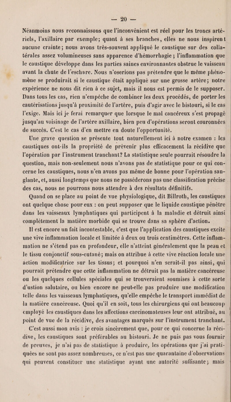 Néanmoins nous reconnaissons que l’inconvénient est réel pour les troncs arté¬ riels, l’axillaire par exemple; quant à ses branches, elles ne nous inspirent aucune crainte; nous avons très-souvent appliqué le caustique sur des colla¬ térales assez volumineuses sans apparence d’hémorrhagie; l’inflammation que le caustique développe dans les parties saines environnantes obstrue le vaisseau avant la chute de l’eschare. Nous n’oserions pas prétendre que le même phéno¬ mène se produirait si le caustique était appliqué sur une grosse artère; notre expérience ne nous dit rien à ce sujet, mais il nous est permis de le supposer. Dans tous les cas, rien n’empêche de combiner les deux procédés, de porter les cautérisations jusqu’à proximité de l’artère, puis d’agir avec le bistouri, si le cas l’exige. Mais ici je ferai remarquer que lorsque le mal cancéreux s’est propagé jusqu’au voisinage de l’artère axillaire, bien peu d’opérations seront couronnées de succès. C’est le cas d’en mettre en doute l’opportunité. Une grave question se présente tout naturellement ici à notre examen : les caustiques ont-ils la propriété de prévenir plus efficacement la récidive que l’opération par l’instrument tranchant? La statistique seule pourrait résoudre la question, mais non-seulement nous n’avons pas de statistique pour ce qui con¬ cerne les caustiques, nous n’en avons pas même de bonne pour l’opération san¬ glante, et, aussi longtemps que nous ne posséderons pas une classification précise des cas, nous ne pourrons nous attendre à des résultats définitifs. Quand on se place au point de vue physiologique, dit Billroth, les caustiques ont quelque chose pour eux : on peut supposer que le liquide caustique pénètre dans les vaisseaux lymphatiques qui participent à la maladie et détruit ainsi complètement la matière morbide qui se trouve dans sa sphère d’action. Il est encore un fait incontestable, c’est que l’application des caustiques excite une vive inflammation locale et limitée à deux ou trois centimètres. Cette inflam¬ mation ne s’étend pas en profondeur, elle n’atteint généralement que la peau et le tissu conjonctif sous-cutané; mais on attribue à cette vive réaction locale une action modificatrice sur les tissus; et pourquoi n’en serait-il pas ainsi, qui pourrait prétendre que cette inflammation ne détruit pas la matière cancéreuse ou les quelques cellules spéciales qui se trouveraient soumises à cette sorte d’ustion salutaire, ou bien encore ne peut-elle pas produire une modification telle dans les vaisseaux lymphatiques, qu’elle empêche le transport immédiat de la matière cancéreuse. Quoi qu’il en soit, tous les chirurgiens qui ont beaucoup employé les caustiques dans les affections carcinomateuses leur ont attribué, au J point de vue de la récidive, des avantages marqués sur l’instrument tranchant. , C’est aussi mon avis : je crois sincèrement que, pour ce qui concerne la réci¬ dive, les caustiques sont préférables au bistouri. Je ne puis pas vous fournir de preuves, je n’ai pas de statistique à produire, les opérations que j’ai prati¬ quées ne sont pas assez nombreuses, ce n’est pas une quarantaine d’observations qui peuvent constituer une statistique ayant une autorité suffisante; mais