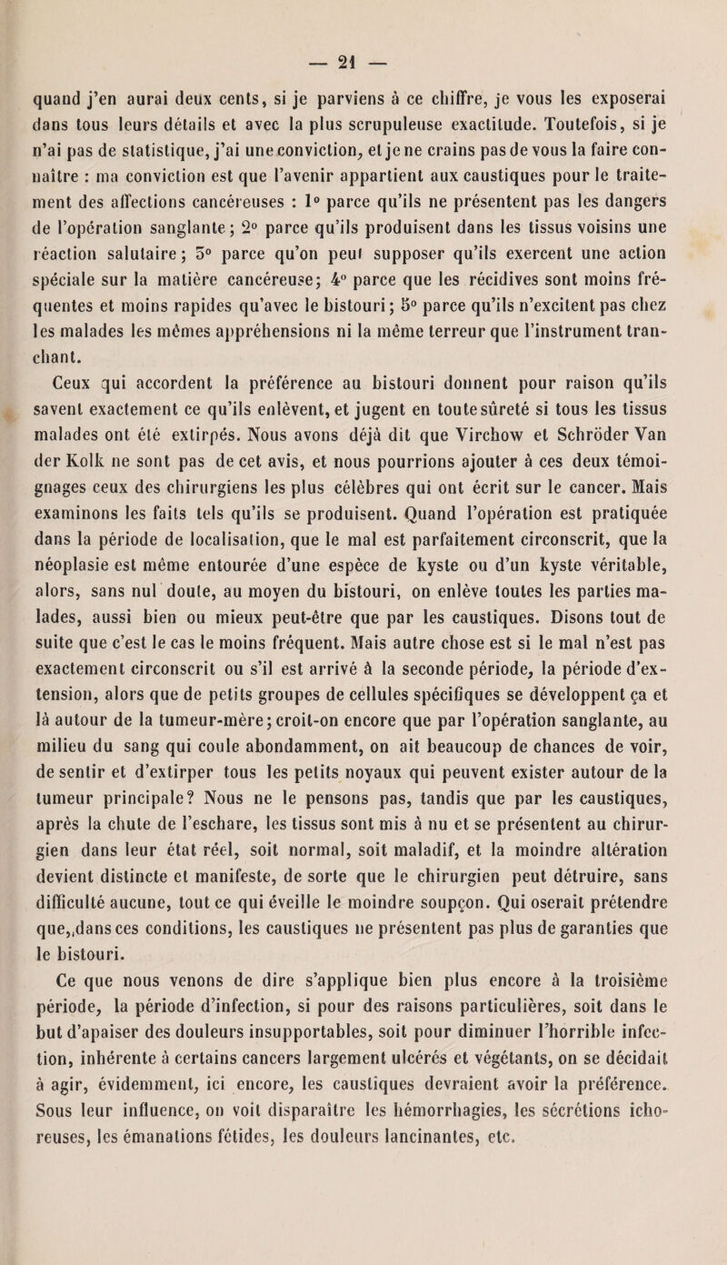 quand j’en aurai deux cents, si je parviens à ce chiffre, je vous les exposerai dans tous leurs détails et avec la plus scrupuleuse exactitude. Toutefois, si je n’ai pas de statistique, j’ai une conviction, et je ne crains pas de vous la faire con¬ naître : ma conviction est que l’avenir appartient aux caustiques pour le traite¬ ment des affections cancéreuses : 1° parce qu’ils ne présentent pas les dangers de l’opération sanglante; 2° parce qu’ils produisent dans les tissus voisins une réaction salutaire ; 5° parce qu’on peut supposer qu’ils exercent une action spéciale sur la matière cancéreuse; 4° parce que les récidives sont moins fré¬ quentes et moins rapides qu’avec le bistouri ; 5° parce qu’ils n’excitent pas chez les malades les mêmes appréhensions ni la même terreur que l’instrument tran¬ chant. Ceux qui accordent la préférence au bistouri donnent pour raison qu’ils savent exactement ce qu’ils enlèvent, et jugent en toute sûreté si tous les tissus malades ont été extirpés. Nous avons déjà dit que Virchow et SchroderVan der Kolk ne sont pas de cet avis, et nous pourrions ajouter à ces deux témoi¬ gnages ceux des chirurgiens les plus célèbres qui ont écrit sur le cancer. Mais examinons les faits tels qu’ils se produisent. Quand l’opération est pratiquée dans la période de localisation, que le mal est parfaitement circonscrit, que la néoplasie est même entourée d’une espèce de kyste ou d’un kyste véritable, alors, sans nul doute, au moyen du bistouri, on enlève toutes les parties ma¬ lades, aussi bien ou mieux peut-être que par les caustiques. Disons tout de suite que c’est le cas le moins fréquent. Mais autre chose est si le mal n’est pas exactement circonscrit ou s’il est arrivé à la seconde période, la période d’ex¬ tension, alors que de petits groupes de cellules spécifiques se développent ça et là autour de la tumeur-mère; croit-on encore que par l’opération sanglante, au milieu du sang qui coule abondamment, on ait beaucoup de chances de voir, de sentir et d’extirper tous les petits noyaux qui peuvent exister autour de la tumeur principale? Nous ne le pensons pas, tandis que par les caustiques, après la chute de l’eschare, les tissus sont mis à nu et se présentent au chirur¬ gien dans leur état réel, soit normal, soit maladif, et la moindre altération devient distincte et manifeste, de sorte que le chirurgien peut détruire, sans difficulté aucune, tout ce qui éveille le moindre soupçon. Qui oserait prétendre que,fdansces conditions, les caustiques ne présentent pas plus de garanties que le bistouri. Ce que nous venons de dire s’applique bien plus encore à la troisième période, la période d’infection, si pour des raisons particulières, soit dans le but d’apaiser des douleurs insupportables, soit pour diminuer l’horrible infec¬ tion, inhérente à certains cancers largement ulcérés et végétants, on se décidait à agir, évidemment, ici encore, les caustiques devraient avoir la préférence. Sous leur influence, on voit disparaître les hémorrhagies, les sécrétions icho~ reuses, les émanations fétides, les douleurs lancinantes, etc.