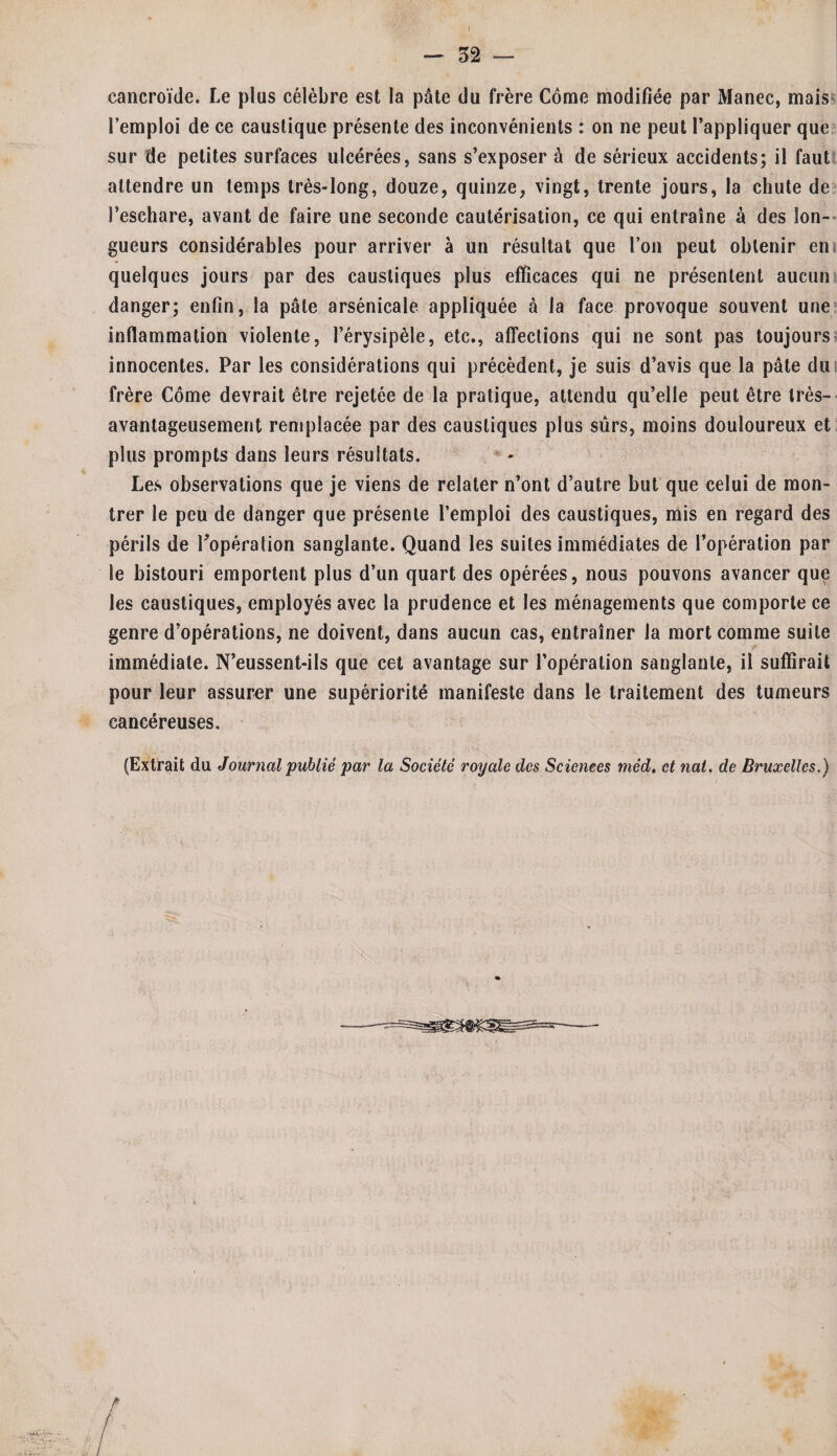 — 52 — cancroïde. Le plus célèbre est la pâte du frère Côme modifiée par Manec, mais l’emploi de ce caustique présente des inconvénients : on ne peut l’appliquer que sur de petites surfaces ulcérées, sans s’exposer à de sérieux accidents; il faut attendre un temps très-long, douze, quinze, vingt, trente jours, la chute de l’eschare, avant de faire une seconde cautérisation, ce qui entraîne à des lon¬ gueurs considérables pour arriver à un résultat que l’on peut obtenir en quelques jours par des caustiques plus efficaces qui ne présentent aucun danger; enfin, la pâte arsénicale appliquée à la face provoque souvent une inflammation violente, l’érysipèle, etc., affections qui ne sont pas toujours innocentes. Par les considérations qui précèdent, je suis d’avis que la pâte du frère Côme devrait être rejetée de la pratique, attendu qu’elle peut être très- avantageusement remplacée par des caustiques plus sûrs, moins douloureux et plus prompts dans leurs résultats. Les observations que je viens de relater n’ont d’autre but que celui de mon¬ trer le peu de danger que présente l’emploi des caustiques, mis en regard des périls de Popération sanglante. Quand les suites immédiates de l’opération par le bistouri emportent plus d’un quart des opérées, nous pouvons avancer que les caustiques, employés avec la prudence et les ménagements que comporte ce genre d’opérations, ne doivent, dans aucun cas, entraîner la mort comme suite immédiate. N’eussent-ils que cet avantage sur l’opération sanglante, il suffirait pour leur assurer une supériorité manifeste dans le traitement des tumeurs cancéreuses. (Extrait du Journal publié par la Société royale des Sciences méd. et nal. de Bruxelles.)