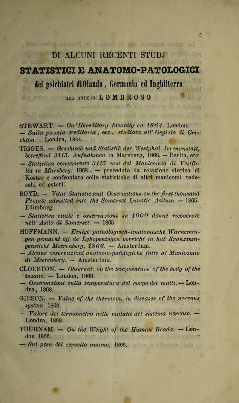 DI ALCUNI RECENTI STUDJ STATISTICI E AN ATOMO-PATOLOGICI dei psichiatri diOIanda, Germania ed Inghilterra DEL DOTTOR LOMBROSO STEWART. — On ’Hereditary Insaniti/ cn 1864. London. — Sulla pazzia ereditaria, ecc., studiata alV Ospizio di Cri- chton. Londra, 1864. TIGG-ES. — Geschisch und Statistik der Westphal. Irrenanstalt, betreffend 3115. Aufnahmen in Marsberg, 1868. — Berlin, etc* — Statistica concernente 3115 casi del Manicomio di Vestfa¬ lia in Marsberg. 1868 , — preceduta da relazione storica di Koster e confrontata colle statistiche di altri manicomi tede¬ schi ed esteri. BOYD. — Vital Statistic and Observations on thè first thousand Female admitted into thè Somerset Lunatic Asilum. — 1865. Edimburg. — Statistica vitale e osservazioni su 1000 donne ricoverate nelV Asilo di Somerset. — 1865. HOFFMANN. — Eenige pathologisch-anatomiche Warncmin- gen gemackt bjj de Lyhopeningen verricht in hat Krakzinni- gensticlit Meerenberg, 1868. — Amsterdam. — Alcune osservazioni anatomo-patologiche fatte al Manicomio di Meerenberg. — Amsterdam. CLOUSTON. — Observat. on thè temperature ofthe body ofthe insane. — London, 1868. — Osservazioni sulla temperatura del corpo dei matti. — Lon¬ dra, 1868. GIBSON. — Vaine of thè thermom. in diseases of thè nervous sgstem. 1868. — Valore del termometro nelle malatie del sistema nervoso. — Londra, 1868. THURNAM. — On thè Weight of thè Human Brada. — Lon¬ don 1866. — Sul peso del cervello umano, 1866.