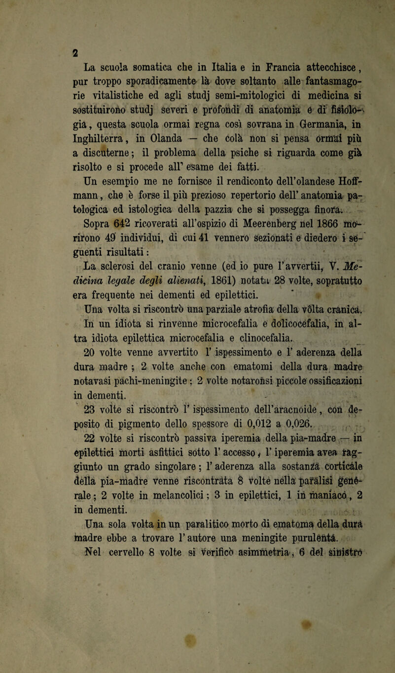 2 La scuola somatica che in Italia e in Francia attecchisce, pur troppo sporadicamente' là dove soltanto alle fantasmago¬ rie vitalistiche ed agli studj semi-mitologici di medicina si sostituirono studj severi e profondi di anatomia é di fisiolo¬ gia , questa scuola ormai regna così sovrana in Germania, in Inghilterra, in Olanda — che colà non si pensa ormai più a discuterne; il problema della psiche si riguarda come già risolto e si procede all1 esame dei fatti. Un esempio me ne fornisce il rendiconto dell’olandese Hoff- mann, che è forse il più prezioso repertorio dell’ anatomia pa¬ tologica ed istologica della pazzia che si possegga finora. Sopra 642 ricoverati all’ospizio di Meerenberg nel 1866 mo¬ rirono 49 individui, di cui 41 vennero sezionati e diedero i se¬ guenti risultati : La sclerosi del cranio venne (ed io pure l’awertii, V. Me¬ dicina legale degli alienati, 1861) notata 28 volte, sopratutto era frequente nei dementi ed epilettici. Una volta si riscontrò una parziale atrofia della vòlta cranica. In un idiota si rinvenne microcefalia e dolicocefalia, in al¬ tra idiota epilettica microcefalia e clinocefalia. 20 volte venne avvertito l’ispessimento e Y aderenza della dura madre ; 2 volte anche con ematomi della dura madre notavasi pachi-meningite ; 2 volte notar on si piccole ossificazioni in dementi. 23 volte si riscontrò l’ispessimento dell’aracnoide, con de¬ posito di pigmento dello spessore di 0,012 a 0,026. 22 volte si riscontrò passiva iperemia della pia-madre — in epilettici morti asfittici sotto 1’ accesso * 1* iperemia avea lag- giunto un grado singolare ; l’aderenza alla sostanza corticale della pia-madre venne riscontrata 8 volte nella paràlisi gené- rale ; 2 volte in melancolici ; 3 in epilettici, 1 in maniaco, 2 in dementi. Una sola volta in un paralitico morto di ematoma della dura inadre ebbe a trovare l’autore una meningite purulènta.