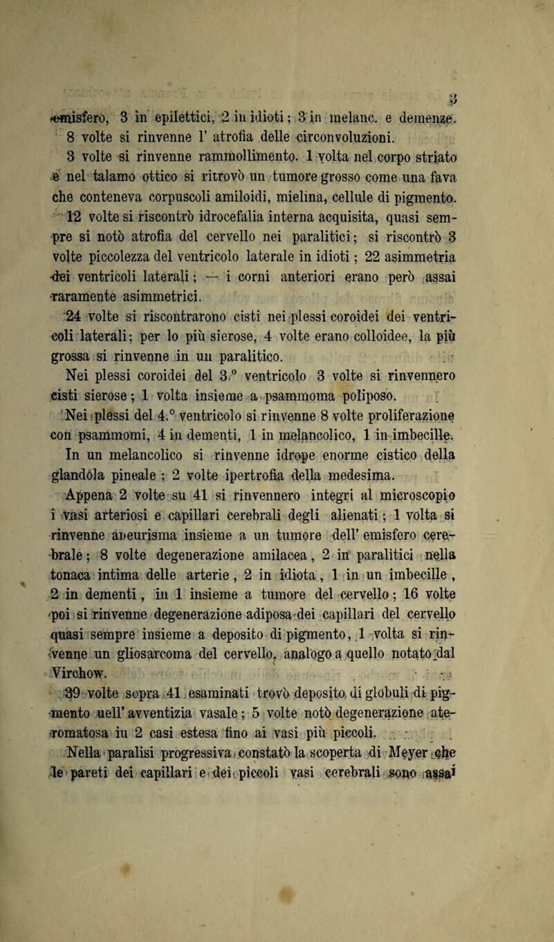 •emisfero, 3 in epilettici, 2 in idioti ; 3 in melane, e demenze. 8 volte si rinvenne 1’ atrofia delle circonvoluzioni. 3 volte si rinvenne rammollimento. 1 volta nel corpo striato e nel talamo ottico si ritrovò un tumore grosso come una fava che conteneva corpuscoli amiloidi, mielina, cellule di pigmento. 12 volte si riscontrò idrocefalia interna acquisita, quasi sem¬ pre si notò atrofia del cervello nei paralitici; si riscontrò 3 volte piccolezza del ventricolo laterale in idioti ; 22 asimmetria •dei ventricoli laterali ; — i corni anteriori erano però assai •raramente asimmetrici. 24 volte si riscontrarono cisti nei plessi coroidei dei ventri- coli laterali; per lo più sierose, 4 volte erano colloidee, la più grossa si rinvenne in un paralitico. Nei plessi coroidei del 3.° ventricolo 3 volte si rinvennero cisti sierose; 1 volta insieme a psammoma poliporo. Nei plessi del 4.° ventricolo si rinvenne 8 volte proliferazione con psammomi, 4 in dementi, 1 in inelancolico, 1 in imbecille. In un melancolico si rinvenne idrope enorme cistico della glandola pineale ; 2 volte ipertrofia della medesima. Appena 2 volte su 41 si rinvennero integri al microscopio 1 vasi arteriosi e capillari cerebrali degli alienati ; 1 volta si rinvenne aneurisma insieme a un tumore dell’ emisfero cere¬ brale ; 8 volte degenerazione amilacea, 2 in paralitici nella tonaca intima delle arterie, 2 in idiota, 1 in un imbecille , 2 in dementi, in 1 insieme a tumore del cervello ; 16 volte poi si rinvenne degenerazione adiposa dei capillari del cervello quasi sempre insieme a deposito di pigmento, .1 volta si rin¬ venne un gliosarcoma del cervello, analogo a quello notato .dal * Virchow. - : 39 volte sopra 41 esaminati trovò deposito, di globuli di pig¬ mento uell’ avventizia vasale ; 5 volte notò degenerazione ate- •Tomatosa iu 2 casi estesa fino ai vasi più piccoli, Nella paralisi progressiva constatò la scoperta di Meyer che le pareti dei capillari e deh pìccoli vasi cerebrali sono assai