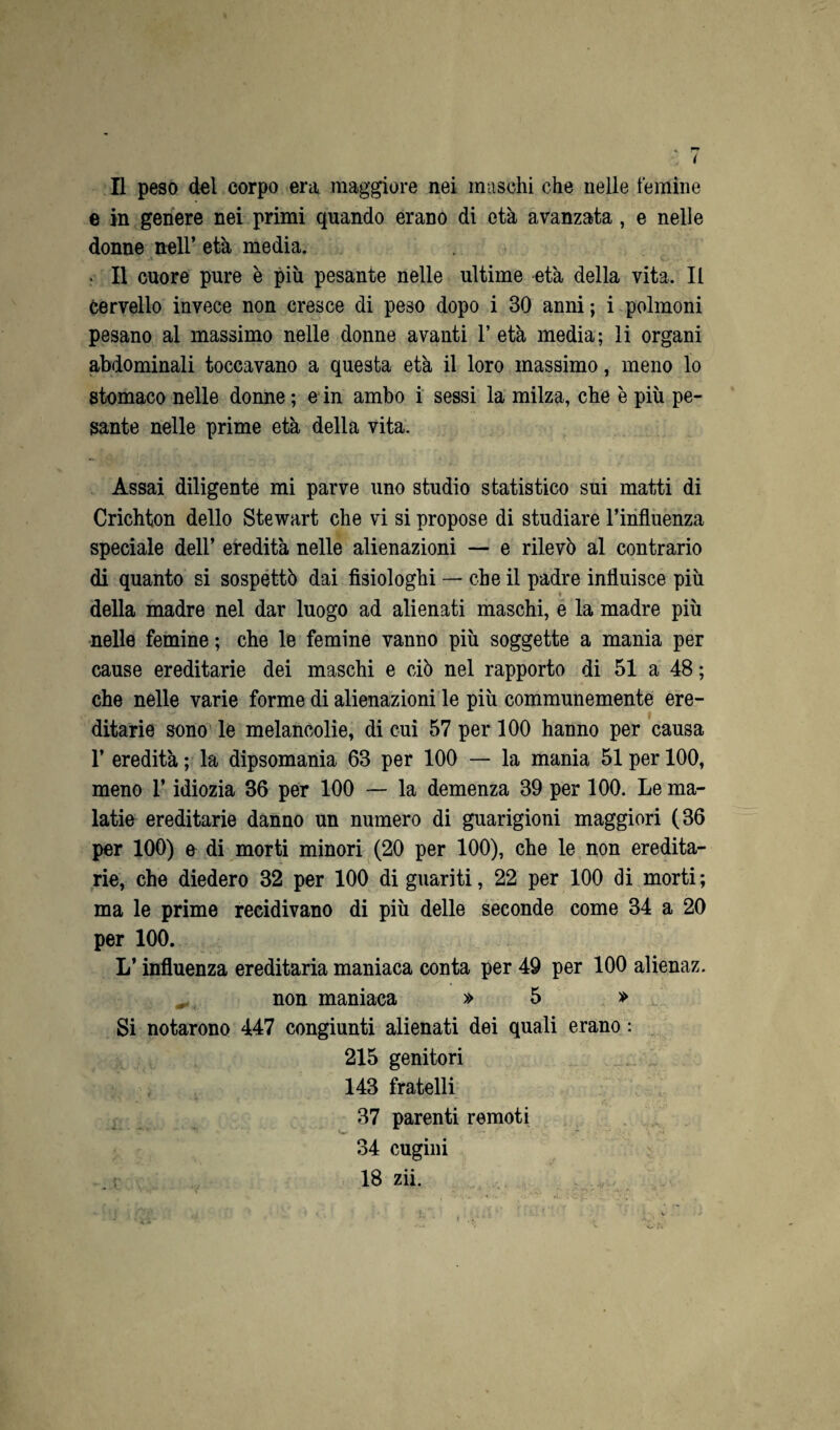 e in genere nei primi quando erano di età avanzata, e nelle donne nell’ età media. . Il cuore pure è più pesante nelle ultime età della vita. Il cervello invece non cresce di peso dopo i 30 anni; i polmoni pesano al massimo nelle donne avanti 1’ età media; li organi abdominali toccavano a questa età il loro massimo, meno lo stomaco nelle donne ; e in ambo i sessi la milza, che è piu pe¬ sante nelle prime età della vita. Assai diligente mi parve uno studio statistico sui matti di Crichton dello Stewart che vi si propose di studiare l’influenza speciale dell’ eredità nelle alienazioni — e rilevò al contrario di quanto si sospettò dai fisiologhi — che il padre influisce piu della madre nel dar luogo ad alienati maschi, e la madre piu nelle femine ; che le femine vanno piu soggette a mania per cause ereditarie dei maschi e ciò nel rapporto di 51 a 48 ; che nelle varie forme di alienazioni le più communemente ere¬ ditarie sono le melancolie, di cui 57 per 100 hanno per causa 1’ eredità ; la dipsomania 63 per 100 — la mania 51 per 100, meno l’idiozia 36 per 100 — la demenza 39 per 100. Le ma- latie ereditarie danno un numero di guarigioni maggiori (36 per 100) a di morti minori (20 per 100), che le non eredita¬ rie, che diedero 32 per 100 di guariti, 22 per 100 di morti ; ma le prime recidivano di più delle seconde come 34 a 20 per 100. L’ influenza ereditaria maniaca conta per 49 per 100 alienaz. non maniaca » 5 » Si notarono 447 congiunti alienati dei quali erano : 215 genitori 143 fratelli 37 parenti remoti 34 cugini 18 zii.