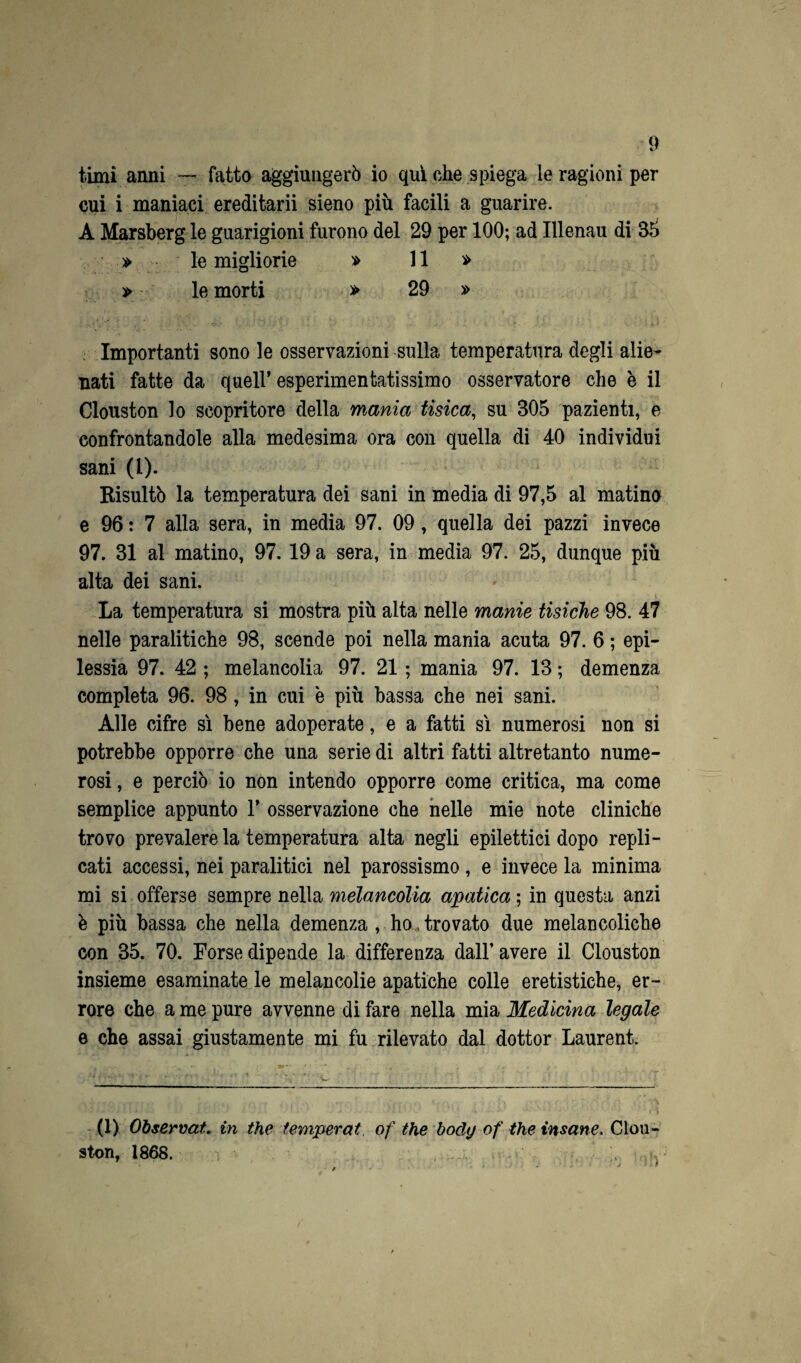 timi anni — fatto aggiungerò io qui che spiega le ragioni per cui i maniaci ereditarii sieno più facili a guarire. A Marsberg le guarigioni furono del 29 per 100; ad Illenau di 35 » le migliorie » 11 » » le morti » 29 » Importanti sono le osservazioni sulla temperatura degli alie¬ nati fatte da quell’ esperimentatissimo osservatore che è il Clouston lo scopritore della mania tisica, su 305 pazienti, e confrontandole alla medesima ora con quella di 40 individui sani (1). Risultò la temperatura dei sani in media di 97,5 al matino e 96: 7 alla sera, in media 97. 09, quella dei pazzi invece 97. 31 al matino, 97. 19 a sera, in media 97. 25, dunque più alta dei sani. La temperatura si mostra più alta nelle manie tisiche 98. 47 nelle paralitiche 98, scende poi nella mania acuta 97. 6 ; epi¬ lessia 97. 42 ; melancolia 97. 21 ; mania 97. 13 ; demenza completa 96. 98, in cui e più bassa che nei sani. Alle cifre sì bene adoperate, e a fatti sì numerosi non si potrebbe opporre che una serie di altrifatti altretanto nume¬ rosi , e perciò io non intendo opporre come critica, ma come semplice appunto 1’ osservazione che nelle mie note cliniche trovo prevalere la temperatura alta negli epilettici dopo repli¬ cati accessi, nei paralitici nel parossismo, e invece la minima mi si offerse sempre nella melancolia apatica ; in questa anzi è più bassa che nella demenza , ho, trovato due melancoliche con 35. 70. Forse dipende la differenza dall’avere il Clouston insieme esaminate le melancolie apatiche colle eretistiche, er¬ rore che a me pure avvenne di fare nella mia Medicina legale e che assai giustamente mi fu rilevato dal dottor Laurent. (1) Observat. in thè temperai, of thè body of thè insane. Clou¬ ston, 1868. m