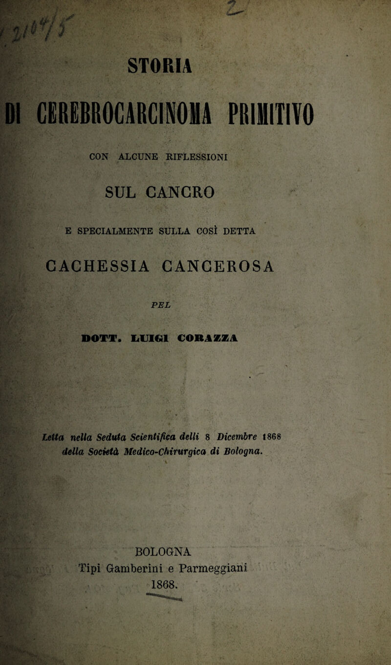 STORIA DI CMBROCARCINOHA PRIMITIVO _ CON ALCUNE RIFLESSIONI SUL CANCRO E SPECIALMENTE SULLA COSÌ DETTA CACHESSIA CANCEROSA PEL DOTT. LUIGI CORIZZA *v* '■ '!*•• t&ì * •**! . u » i Letta nella Seduta Scientifica delti 8 Dicembre 1868 della Società Medico-Chirurgica di Bologna. BOLOGNA Tipi Gamberini e Panneggiarli 1868.