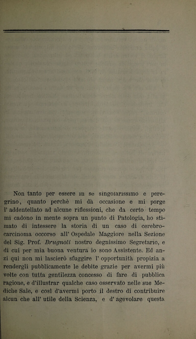 grino , quanto perchè mi dà occasione e mi porge 1’ addentellato ad alcune riflessioni, che da certo tempo mi cadono in mente sopra un punto di Patologia, ho sti¬ mato di intessere la storia di un caso di cerebro¬ carcinoma occorso all’ Ospedale Maggiore nella Sezione del Sig. Prof. Brugnoli nostro degnissimo Segretario, e di cui per mia buona ventura io sono Assistente. Ed an¬ zi qui non mi lascierò sfuggire 1’ opportunità propizia a rendergli pubblicamente le debite grazie per avermi più volte con tutta gentilezza concesso di fare di pubblica ragione, e d’illustrar qualche caso osservato nelle sue Me¬ diche Sale, e così d’avermi porto il destro di contribuire alcun che all’ utile della Scienza, e d’ agevolare questa