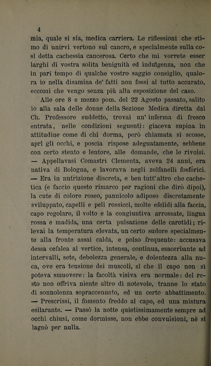 mia, quale si sia, medica carriera. Le riflessioni che sti¬ mo di unirvi vertono sul cancro, e specialmente sulla co¬ sì detta cachessia cancerosa. Certo che mi vorrete esser larghi di vostra solita benignità ed indulgenza, non che in pari tempo di qualche vostro saggio consiglio, qualo¬ ra io nella disamina de’ fatti non fossi al tutto accurato, eccomi che vengo senza più alla esposizione del caso. Alle ore 8 e mezzo pom. del 22 Agosto passato, salito io alla sala delle donne della Sezione Medica diretta dal Ch. Professore suddetto, trovai un’ inferma di fresco entrata, nelle condizioni seguenti: giaceva supina in attitudine come di chi dorma, però chiamata si scosse, aprì gli occhi, e poscia rispose adeguatamente, sebbene con certo stento e lentore, alle domande, che le rivolsi. — Appellavasi Comastri dementa, aveva 24 anni, era nativa di Bologna, e lavorava negli zolfanelli fosfòrici. — Era in nutrizione discreta, e ben tutt’ altro che cache- tica (e faccio questo rimarco per ragioni che dirò dipoi), la cute di colore roseo, pannicolo adiposo discretamente sviluppato, capelli e peli rossicci, molte efelidi alla faccia, capo regolare, il volto e la congiuntiva arrossate, lingua rossa è madida, una certa pulsazione delle carotidi; ri¬ levai la temperatura elevata, un certo sudore specialmen¬ te alla fronte assai calda, e polso frequente: accusava flessa cefalea al vertice, intensa, continua, esacerbante ad intervalli, sete, debolezza generale, e dolentezza alla nu¬ ca, ove era tensione dei muscoli, sì che il capo non si poteva smuovere: la facoltà visiva era normale: del re¬ sto non offriva niente altro di notevole, tranne lo stato di sonnolenza sopraccennato, ed un certo abbattimento. — Prescrissi, il fomento freddo al capo, ed una mistura esilarante. — Passò la notte quietissimamente sempre ad occhi chiusi, come dormisse, non ebbe convulsioni, nè si lagnò per nulla.