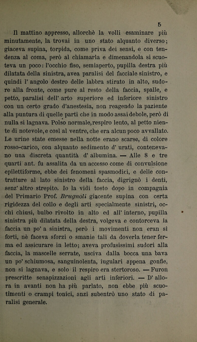 Il mattino appresso, allorché la volli esaminare più minutamente, la trovai in uno stato alquanto diverso; giaceva supina, torpida, come priva dei sensi, e con ten¬ denza al coma, però al chiamarla e dimenandola si scuo¬ teva un poco: l’occhio fiso, semiaperto, pupilla destra più dilatata della sinistra, avea paralisi del facciale sinistro, e quindi 1* angolo destro delle labbra stirato in alto, sudo¬ re alla fronte, come pure al resto della faccia, spalle, e petto, paralisi dell’ arto superiore ed inferiore sinistro con un certo grado d’anestesia, non reagendo la paziente alla puntura di quelle parti che in modo assai debole, però di » nulla si lagnava. Polso normale,respiro lento, al petto nien¬ te di notevole, e così al ventre, che era alcun poco avvallato. Le urine state emesse nella notte erano scarse, di colore rosso-carico, con alquanto sedimento d’ urati, conteneva¬ no una discreta quantità d’ albumina. — Alle 8 e tre quarti ant. fu assalita da un accesso come di convulsione epilettiforme, ebbe dei fenomeni spasmodici, e delle con¬ tratture al lato sinistro della faccia, digrignò i denti, senz’altro strepito. Io la vidi tosto dopo in compagnia del Primario Prof. Brugnoli giacente supina con certa rigidezza del collo e degli arti specialmente sinistri, oc¬ chi chiusi, bulbo rivolto in alto ed all’ interno, pupilla sinistra più dilatata della destra, volgeva e contorceva la faccia un po’ a sinistra, però i movimenti non eran si forti, nè faceva sforzi o smanie tali da doverla tener fer¬ ma ed assicurare in letto; aveva profusissimi sudori alla faccia, la mascelle serrate, usciva dalla bocca una bava un po’schiumosa, sanguinolenta, iugulari appena gonfie, non si lagnava, e solo il respiro era stertoroso. —Furon prescritte senapizzazioni agli arti inferiori. — D’ allo¬ ra in avanti non ha più parlato, non ebbe più scuo¬ timenti o crampi tonici, anzi subentrò uno stato di pa¬ ralisi generale.