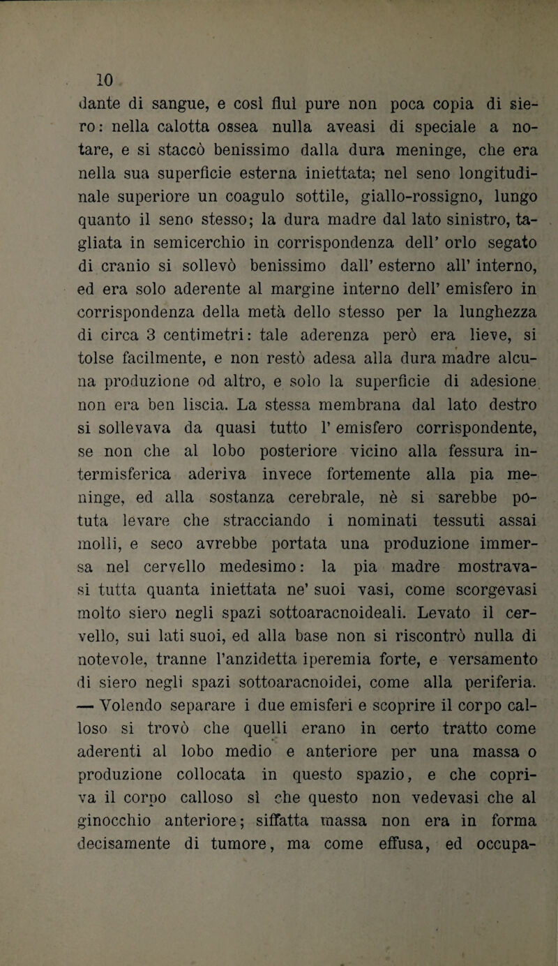 dante di sangue, e così fluì pure non poca copia di sie¬ ro: nella calotta ossea nulla aveasi di speciale a no¬ tare, e si staccò benissimo dalla dura meninge, che era nella sua superfìcie esterna iniettata; nel seno longitudi¬ nale superiore un coagulo sottile, giallo-rossigno, lungo quanto il seno stesso; la dura madre dal lato sinistro, ta¬ gliata in semicerchio in corrispondenza dell’ orlo segato di cranio si sollevò benissimo dall’ esterno all’ interno, ed era solo aderente al margine interno dell’ emisfero in corrispondenza della metà dello stesso per la lunghezza di circa 3 centimetri: tale aderenza però era lieve, si * tolse facilmente, e non restò adesa alla dura madre alcu¬ na produzione od altro, e solo la superficie di adesione non era ben liscia. La stessa membrana dal lato destro si sollevava da quasi tutto l’emisfero corrispondente, se non che al lobo posteriore vicino alla fessura in- termisferica aderiva invece fortemente alla pia me¬ ninge, ed alla sostanza cerebrale, nè si sarebbe po¬ tuta levare che stracciando i nominati tessuti assai molli, e seco avrebbe portata una produzione immer¬ sa nel cervello medesimo : la pia madre mostrava- si tutta quanta iniettata ne’ suoi vasi, come scorgevasi molto siero negli spazi sottoaracnoideali. Levato il cer¬ vello, sui lati suoi, ed alla base non si riscontrò nulla di notevole, tranne l’anzidetta iperemia forte, e versamento di siero negli spazi sottoaracnoidei, come alla periferia. -— Volendo separare i due emisferi e scoprire il corpo cal¬ loso si trovò che quelli erano in certo tratto come aderenti al lobo medio e anteriore per una massa o produzione collocata in questo spazio, e che copri¬ va il corpo calloso sì che questo non vedevasi che al ginocchio anteriore; siffatta massa non era in forma decisamente di tumore, ma come effusa, ed occupa-