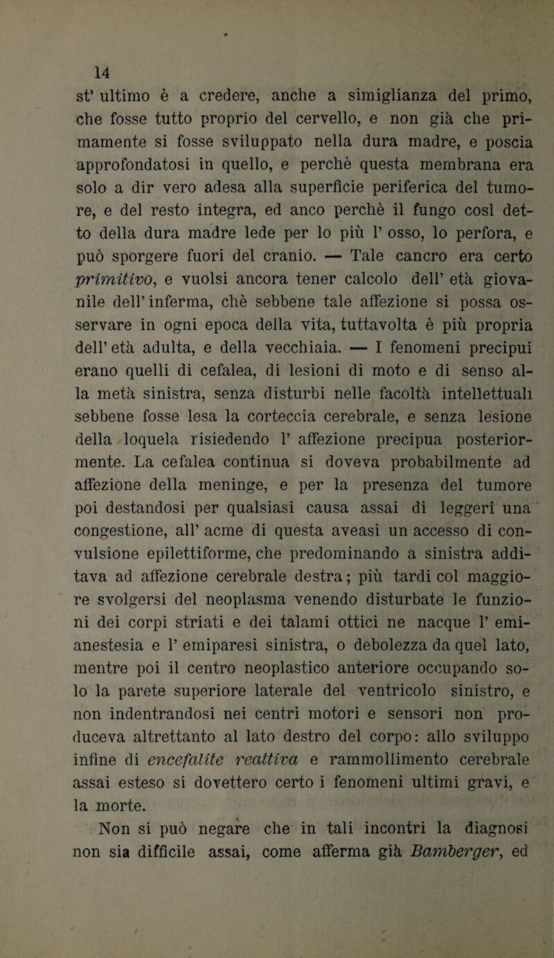 st’ ultimo è a credere, anche a simiglianza del primo, che fosse tutto proprio del cervello, e non già che pri¬ mamente si fosse sviluppato nella dura madre, e poscia approfondatosi in quello, e perchè questa membrana era solo a dir vero adesa alla superficie periferica del tumo¬ re, e del resto integra, ed anco perchè il fungo così det¬ to della dura madre lede per lo più 1’ osso, lo perfora, e può sporgere fuori del cranio. — Tale cancro era certo primitivo, e vuoisi ancora tener calcolo dell’ età giova¬ nile dell’ inferma, chè sebbene tale affezione si possa os¬ servare in ogni epoca della vita, tuttavolta è più propria dell’età adulta, e della vecchiaia. — I fenomeni precipui erano quelli di cefalea, di lesioni di moto e di senso al¬ la metà sinistra, senza disturbi nelle facoltà intellettuali sebbene fosse lesa la corteccia cerebrale, e senza lesione della loquela risiedendo T affezione precipua posterior¬ mente. La cefalea continua si doveva probabilmente ad affezione della meninge, e per la presenza del tumore poi destandosi per qualsiasi causa assai di leggeri una congestione, all’ acme di questa aveasi un accesso di con¬ vulsione epilettiforme, che predominando a sinistra addi¬ tava ad affezione cerebrale destra ; più tardi col maggio¬ re svolgersi del neoplasma venendo disturbate le funzio¬ ni dei corpi striati e dei talami ottici ne nacque 1’ emi- anestesia e V emiparesi sinistra, o debolezza da quel lato, mentre poi il centro neoplastico anteriore occupando so¬ lo la parete superiore laterale del ventricolo sinistro, e non indentrandosi nei centri motori e sensori non pro¬ duceva altrettanto al lato destro del corpo: allo sviluppo infine di encefalite reattiva e rammollimento cerebrale assai esteso si dovettero certo i fenomeni ultimi gravi, e la morte. ( % Non si può negare che in tali incontri la diagnosi non sia difficile assai, come afferma già Bamberger, ed