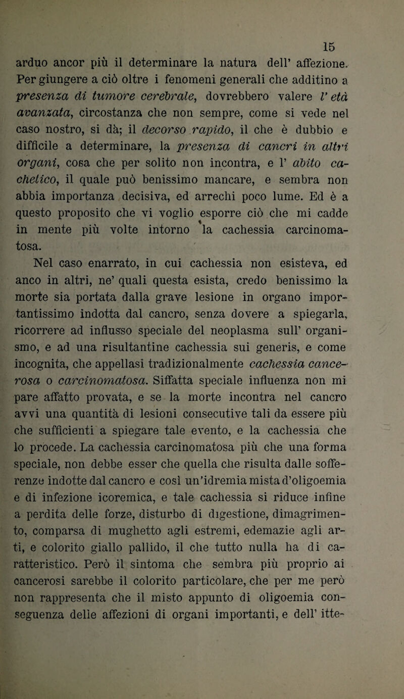 arduo ancor più il determinare la natura dell’ affezione. Per giungere a ciò oltre i fenomeni generali che additino a presenza di tumore cerebrale, dovrebbero valere V età avanzata, circostanza che non sempre, come si vede nel caso nostro, si dà; il decorso rapido, il che è dubbio e difficile a determinare, la presenza di cancri in altri organi, cosa che per solito non incontra, e 1’ abito ca- chetico, il quale può benissimo mancare, e sembra non abbia importanza decisiva, ed arrechi poco lume. Ed è a questo proposito che vi voglio esporre ciò che mi cadde in mente più volte intorno la cachessia carcinoma- tosa. Nel caso enarrato, in cui cachessia non esisteva, ed anco in altri, ne’ quali questa esista, credo benissimo la morte sia portata dalla grave lesione in organo impor¬ tantissimo indotta dal cancro, senza dovere a spiegarla, ricorrere ad influsso speciale del neoplasma sull’ organi¬ smo, e ad una risultantine cachessia sui generis, e come incognita, che appellasi tradizionalmente cachessia cance¬ rosa o carcinomatosa. Siffatta speciale influenza non mi pare affatto provata, e se la morte incontra nel cancro avvi una quantità di lesioni consecutive tali da essere più che sufficienti a spiegare tale evento, e la cachessia che lo procede. La cachessia carcinomatosa più che una forma speciale, non debbe esser che quella che risulta dalle soffe¬ renze indotte dal cancro e così un’idremia mista d’oligoemia e di infezione icoremica, e tale cachessia si riduce infine a perdita delle forze, disturbo di digestione, dimagrimen¬ to, comparsa di mughetto agli estremi, edemazie agli ar¬ ti, e colorito giallo pallido, il che tutto nulla ha di ca¬ ratteristico. Però il sintoma che sembra più proprio ai cancerosi sarebbe il colorito particolare, che per me però non rappresenta che il misto appunto di oligoemia con¬ seguenza delle affezioni di organi importanti, e dell’ itte-