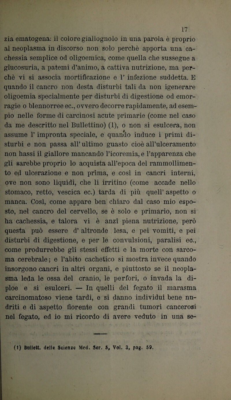 zia ematogena: il colore giallognolo in uria parola è proprio al neoplasma in discorso non solo perchè apporta una ca¬ chessia semplice od oligoemica, come quella che sussegue a glucosuria, a patemi d’animo, a cattiva nutrizione, ma per¬ chè vi si associa mortificazione e V infezione suddetta. E quando il cancro non desta disturbi tali da non igenerare oligoemia specialmente per disturbi di digestione od emor¬ ragie o blennorree ec., ovvero decorre rapidamente, ad esem¬ pio nelle forme di carcinosi acute primarie (come nel caso da me descritto nel Bullettino) (1), o non si esulcera, non assume l’impronta speciale, e quando induce i primi di¬ sturbi e non passa all’ ultimo guasto cioè all’ulceramento non hassi il giallore mancando l’icoremia, e l’apparenza che gli sarebbe proprio lo acquista all’epoca del rammollimen¬ to ed ulcerazione e non prima, e così in cancri interni, ove non sono liquidi, che li irritino (come accade nello stomaco, retto, vescica ec.) tarda di più quell’ aspetto o manca. Così, come appare ben chiaro dal caso mio espo¬ sto, nel cancro del cervello, se è solo e primario, non si ha cachessia, e talora vi è anzi piena nutrizione, però questa può essere d’ altronde lesa, e pei vomiti, e pei disturbi di digestione, e per le convulsioni, paralisi eo., come produrrebbe gli stessi effetti e la morte con sarco¬ ma cerebrale ; e l’abito cachetico si mostra invece quando insorgono cancri in altri organi, e piuttosto se il neopla¬ sma leda le ossa del cranio, le perfori, o invada la di- ploe e si esulceri. — In quelli del fegato il marasma carcinomatoso viene tardi, e si danno individui bene nu- driti e di aspetto fiorente con grandi tumori cancerosi nel fegato, ed io mi ricordo di avere veduto in una se- (I) Bullett. dell» Scienze Med. Ser. 5, Voi. 3, pag. 59.