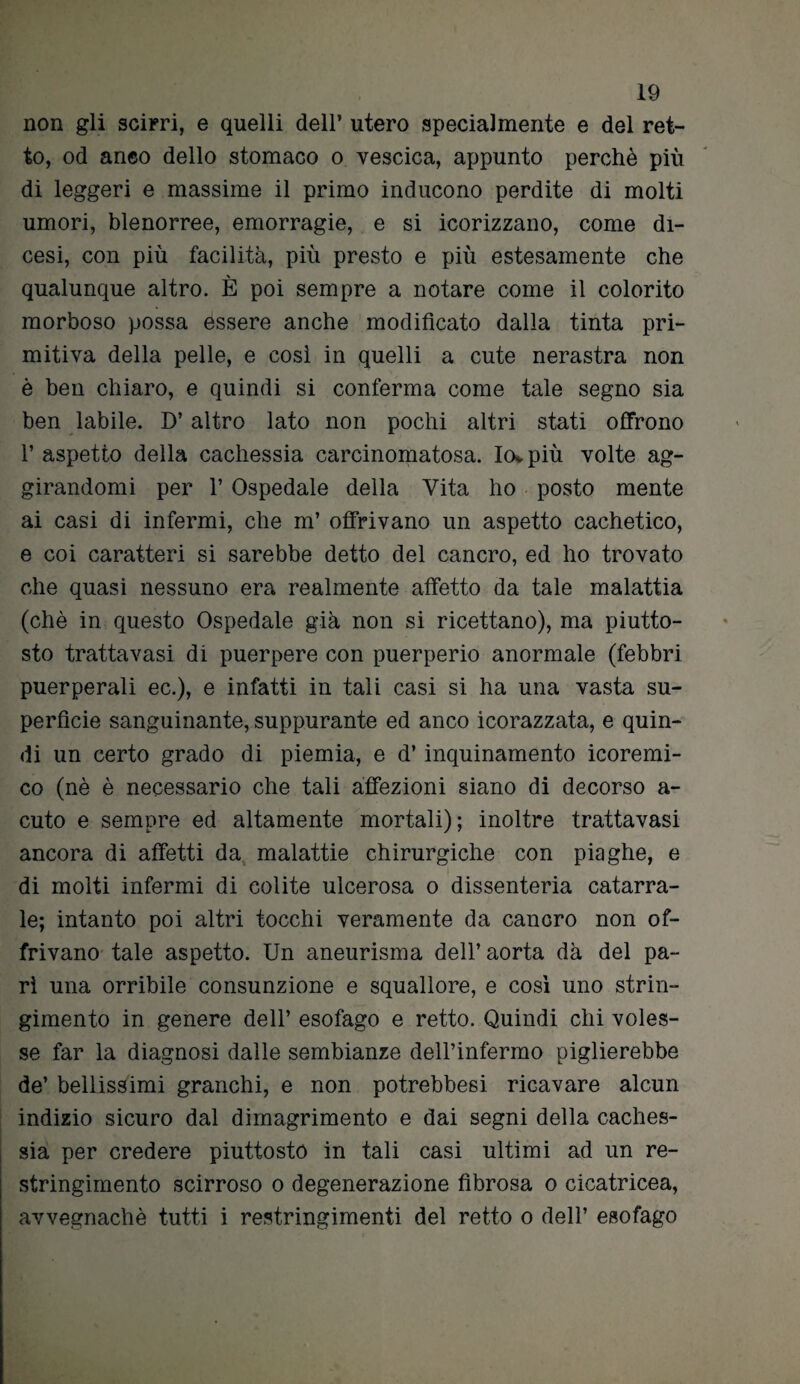 non gli scirri, e quelli dell’ utero specialmente e del ret¬ to, od anco dello stomaco o vescica, appunto perchè più di leggeri e massime il primo inducono perdite di molti umori, blenorree, emorragie, e si icorizzano, come di- cesi, con più facilità, più presto e più estesamente che qualunque altro. È poi sempre a notare come il colorito morboso possa essere anche modificato dalla tinta pri¬ mitiva della pelle, e cosi in quelli a cute nerastra non è ben chiaro, e quindi si conferma come tale segno sia ben labile. D’altro lato non pochi altri stati offrono l’aspetto della cachessia carcinomatosa. Io*più volte ag¬ girandomi per l’Ospedale della Vita ho posto mente ai casi di infermi, che m’ offrivano un aspetto cachetico, e coi caratteri si sarebbe detto del cancro, ed ho trovato che quasi nessuno era realmente affetto da tale malattia (chè in questo Ospedale già non si ricettano), ma piutto¬ sto trattavasi di puerpere con puerperio anormale (febbri puerperali ec.), e infatti in tali casi si ha una vasta su¬ perficie sanguinante, suppurante ed anco icorazzata, e quin¬ di un certo grado di piemia, e d’inquinamento icoremi- co (nè è necessario che tali affezioni siano di decorso a- cuto e sempre ed altamente mortali); inoltre trattavasi ancora di affetti da malattie chirurgiche con piaghe, e di molti infermi di colite ulcerosa o dissenteria catarra¬ le; intanto poi altri tocchi veramente da cancro non of¬ frivano tale aspetto. Un aneurisma dell’aorta dà del pa¬ ri una orribile consunzione e squallore, e così uno strin¬ gimento in genere dell’ esofago e retto. Quindi chi voles¬ se far la diagnosi dalle sembianze dell’infermo piglierebbe de’ bellissimi granchi, e non potrebbesi ricavare alcun indizio sicuro dal dimagrimento e dai segni della caches¬ sia per credere piuttosto in tali casi ultimi ad un re¬ stringimento scirroso o degenerazione fibrosa o cicatricea, avvegnaché tutti i restringimenti del retto o dell’ esofago