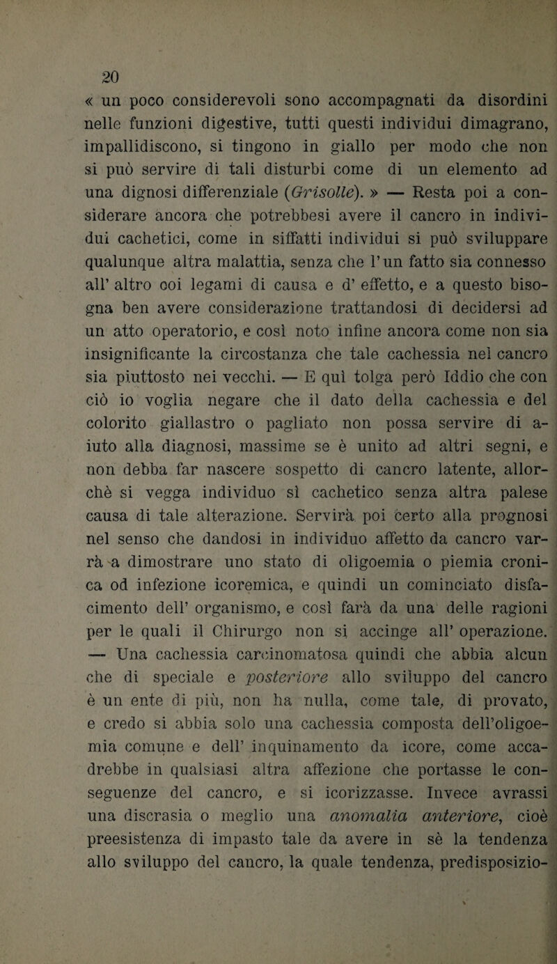 « un poco considerevoli sono accompagnati da disordini nelle funzioni digestive, tutti questi individui dimagrano, impallidiscono, si tingono in giallo per modo che non si può servire di tali disturbi come di un elemento ad una dignosi differenziale (Grisolle). » — Resta poi a con¬ siderare ancora che potrebbesi avere il cancro in indivi¬ dui cachetici, come in siffatti individui si può sviluppare qualunque altra malattia, senza che l’un fatto sia connesso all’ altro ooi legami di causa e d’ effetto, e a questo biso¬ gna ben avere considerazione trattandosi di decidersi ad un atto operatorio, e così noto infine ancora come non sia insignificante la circostanza che tale cachessia nel cancro sia piuttosto nei vecchi. — E qui tolga però Iddio che con ciò io voglia negare che il dato della cachessia e del colorito giallastro o pagliato non possa servire di a- iuto alla diagnosi, massime se è unito ad altri segni, e non debba far nascere sospetto di cancro latente, allor¬ ché si vegga individuo sì cachetico senza altra palese causa di tale alterazione. Servirà poi certo alla prognosi nel senso che dandosi in individuo affetto da cancro var¬ rà a dimostrare uno stato di oligoemia o piemia croni¬ ca od infezione icoremica, e quindi un cominciato disfa¬ cimento dell’ organismo, e così farà da una delle ragioni per le quali il Chirurgo non si accinge all* operazione. — Una cachessia carcinomatosa quindi che abbia alcun che di speciale e posteriore allo sviluppo del cancro è un ente di più, non ha nulla, come tale, di provato, e credo si abbia solo una cachessia composta dell’oligoe¬ mia comune e dell’ inquinamento da icore, come acca¬ drebbe in qualsiasi altra affezione che portasse le con¬ seguenze del cancro, e si icorizzasse. Invece avrassi una discrasia o meglio una anomalia anteriore, cioè preesistenza di impasto tale da avere in sé la tendenza allo sviluppo del cancro, la quale tendenza, predisposizio-