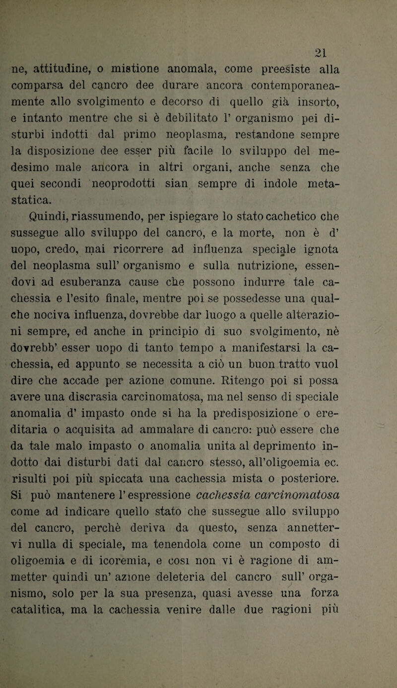 ne, attitudine, o mistione anomala, come preesiste alla comparsa del cancro dee durare ancora contemporanea¬ mente allo svolgimento e decorso di quello già insorto, e intanto mentre die si è debilitato 1’ organismo pei di¬ sturbi indotti dal primo neoplasma, restandone sempre la disposizione dee esser più facile lo sviluppo del me¬ desimo male ancora in altri organi, anche senza che quei secondi neoprodotti sian sempre di indole meta¬ statica. Quindi, riassumendo, per ispiegare lo stato cachetico che sussegue allo sviluppo del cancro, e la morte, non è d’ uopo, credo, mai ricorrere ad influenza speciale ignota del neoplasma sull’ organismo e sulla nutrizione, essen¬ dovi ad esuberanza cause che possono indurre tale ca¬ chessia e l’esito finale, mentre poi se possedesse una qual¬ che nociva influenza, dovrebbe dar luogo a quelle alterazio¬ ni sempre, ed anche in principio di suo svolgimento, nè dovrebb’ esser uopo di tanto tempo a manifestarsi la ca¬ chessia, ed appunto se necessita a ciò un buon tratto vuol dire che accade per azione comune. Ritengo poi si possa avere una discrasia carcinomatosa, ma nel senso di speciale anomalia d’ impasto onde si ha la predisposizione o ere¬ ditaria o acquisita ad ammalare di cancro: può essere che da tale malo impasto o anomalia unita al deprimente in¬ dotto dai disturbi dati dal cancro stesso, all’oligoemia ec. risulti poi più spiccata una cachessia mista o posteriore. Si può mantenere l’espressione cachessìa carcinomatosa come ad indicare quello stato che sussegue allo sviluppo del cancro, perchè deriva da questo, senza annetter¬ vi nulla di speciale, ma tenendola come un composto di oligoemia e di icoremia, e cosi non vi è ragione di am¬ metter quindi un’ azione deleteria del cancro sull’ orga¬ nismo, solo per la sua presenza, quasi avesse una forza catalitica, ma la cachessia venire dalle due ragioni più