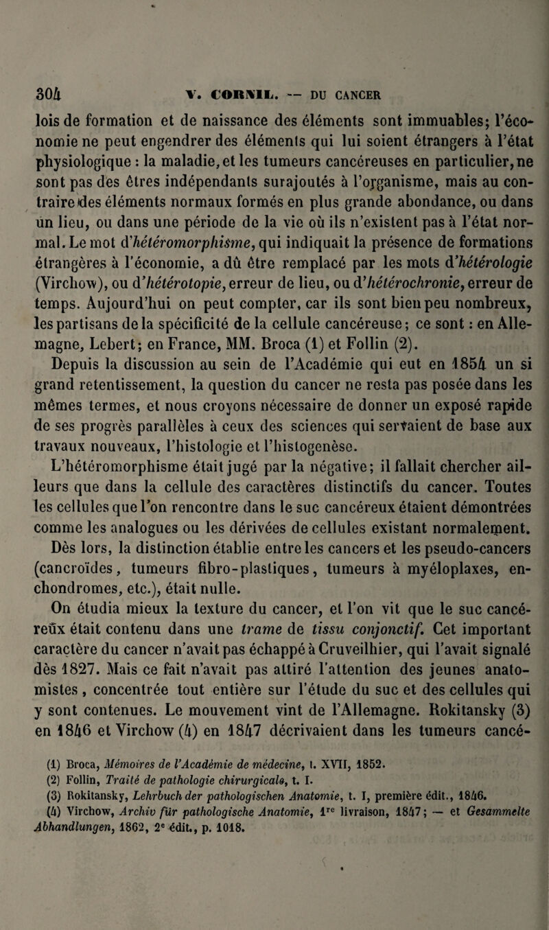 lois de formation et de naissance des éléments sont immuables; l’éco* nomie ne peut engendrer des éléments qui lui soient étrangers à l’état physiologique : la maladie, et les tumeurs cancéreuses en particulier, ne sont pas des êtres indépendants surajoutés à l’ojganisme, mais au con¬ traire des éléments normaux formés en plus grande abondance, ou dans un lieu, ou dans une période de la vie où ils n’existent pas à l’état nor¬ mal. Le mot d'hétéromorphisme, qui indiquait la présence de formations étrangères à l'économie, a dû être remplacé par les mots à’hétérologie (Virchow), ou àf hétérotopie, erreur de lieu, ou dyhétérochronie, erreur de temps. Aujourd’hui on peut compter, car ils sont bien peu nombreux, les partisans delà spécificité de la cellule cancéreuse; ce sont : en Alle¬ magne, Lebert; en France, MM. Broca (1) et Follin (2). Depuis la discussion au sein de l’Académie qui eut en 1854 un si grand retentissement, la question du cancer ne resta pas posée dans les mêmes termes, et nous croyons nécessaire de donner un exposé rapide de ses progrès parallèles à ceux des sciences qui servaient de base aux travaux nouveaux, l’histologie et l’histogenèse. L’hétéromorphisme était jugé par la négative; il fallait chercher ail¬ leurs que dans la cellule des caractères distinctifs du cancer. Toutes les cellules que Ton rencontre dans le suc cancéreux étaient démontrées comme les analogues ou les dérivées de cellules existant normalement. Dès lors, la distinction établie entre les cancers et les pseudo-cancers (cancroïdes, tumeurs fibro-plastiques, tumeurs à myéloplaxes, en- chondromes, etc.), était nulle. On étudia mieux la texture du cancer, et l’on vit que le suc cancé¬ reux était contenu dans une trame de tissu conjonctif. Cet important caractère du cancer n’avait pas échappé à Cruveilhier, qui l’avait signalé dès 1827. Mais ce fait n’avait pas attiré l’attention des jeunes anato¬ mistes , concentrée tout entière sur l’étude du suc et des cellules qui y sont contenues. Le mouvement vint de l’Allemagne. Rokitansky (3) en 1846 et Virchow (4) en 1847 décrivaient dans les tumeurs cancé- (1) Broca, Mémoires de VAcadémie de médecine, I. XVII, 1852. (2) Follin, Traité de pathologie chirurgicale, t. I. (3) Rokitansky, Lehrbuchder pathologischen Anatomie, t. I, première édit., 1846. (4) Virchow, Archiv fur pathologische Anatomie, lre livraison, 1847 ; — et Gesammelte Abhandlungen, 1862, 2e édit., p. 1018.