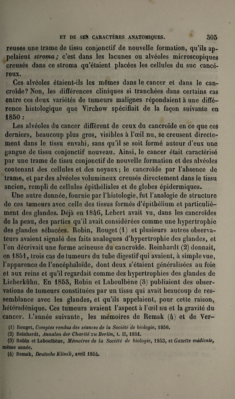 reuses une trame de tissu conjonctif de nouvelle formation, qu’ils ap¬ pelaient stroma; c’est dans les lacunes ou alvéoles microscopiques creusés dans ce stroma qu’étaient placées les cellules du suc cancé¬ reux. Ces alvéoles étaient-ils les mêmes dans le cancer et dans le can- croïde? Non, les différences cliniques si tranchées dans certains cas entre ces deux variétés de tumeurs malignes répondaient à une diffé¬ rence histologique que Virchow spécifiait de la façon suivante en 1850 : Les alvéoles du cancer diffèrent de ceux du cancroïde en ce que ces derniers, beaucoup plus gros, visibles à l'œil nu, se creusent directe¬ ment dans le tissu envahi, sans qu'il se soit formé autour d’eux une gangue de tissu conjonctif nouveau. Ainsi, le cancer était caractérisé par une trame de tissu conjonctif de nouvelle formation et des alvéoles contenant des cellules et des noyaux; le cancroïde par l’absence de trame, et par des alvéoles volumineux creusés directement dans le tissu ancien, rempli de cellules épithéliales et de globes épidermiques. Une autre donnée, fournie par l’histologie, fut l’analogie de structure de ces tumeurs avec celle des tissus formés d’épithélium et particuliè- ment des glandes. Déjà en 1846, Lebert avait vu, dans les cancroïdes de la peau, des parties qu’il avait considérées comme une hypertrophie des glandes sébacées. Robin, Rouget (1) et plusieurs autres observa¬ teurs avaient signalé des faits analogues d’hypertrophie des glandes, et l’on décrivait une forme acineuse du cancroïde. Reinhardt (2) donnait, en 1851, trois cas de tumeurs du tube digestif qui avaient, à simple vue, l’apparence de Pencéphaloïde, dont deux s’étaient généralisées au foie et aux reins et qu’il regardait comme des hypertrophies des glandes de Lieberkühn. En 1853, Robin et Laboulbène (3) publiaient des obser¬ vations de tumeurs constituées par un tissu qui avait beaucoup de res¬ semblance avec les glandes, et qu’ils appelaient, pour cette raison, hétéradénique. Ces tumeurs avaient l’aspect à l’œil nu et la gravité du cancer. L’année suivante, les mémoires de Remak (4) et de Ver- (1) Rouget, Comptes rendus des séances de la Société de biologie, 1850. (2) Reinhardt, Annalen der Charité zu Berlin, t. II, 1851. (3) Robin et Laboulbène, Mémoires de la Société de biologie, 1853, et Gazette médicale, même année. (û) Remak, Deutsche Klinik, avril 185/j.