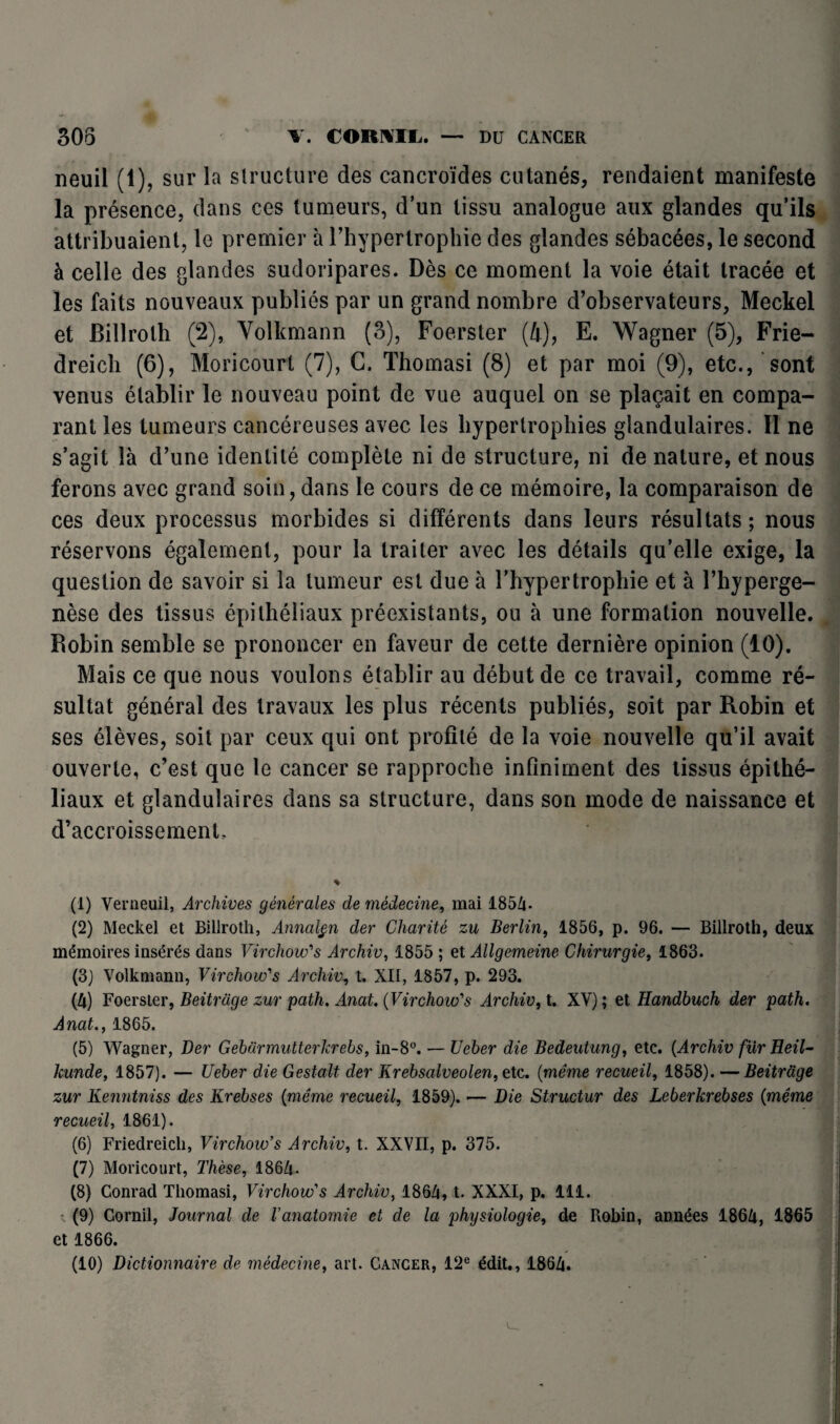 neuil (1), sur la structure des cancroïdes cutanés, rendaient manifeste la présence, dans ces tumeurs, d’un tissu analogue aux glandes qu’ils attribuaient, le premier à l’hypertrophie des glandes sébacées, le second à celle des glandes sudoripares. Dès ce moment la voie était tracée et les faits nouveaux publiés par un grand nombre d’observateurs, Meckel et Billrolh (2), Yolkmann (3), Foerster (4), E. Wagner (5), Frie- dreich (6), Moricourt (7), C. Thomasi (8) et par moi (9), etc., sont venus établir le nouveau point de vue auquel on se plaçait en compa¬ rant les tumeurs cancéreuses avec les hypertrophies glandulaires. Il ne s’agit là d’une identité complète ni de structure, ni de nature, et nous ferons avec grand soin, dans le cours de ce mémoire, la comparaison de ces deux processus morbides si différents dans leurs résultats ; nous réservons également, pour la traiter avec les détails qu’elle exige, la question de savoir si la tumeur est due à l'hypertrophie et à l’hyperge- nèse des tissus épithéliaux préexistants, ou à une formation nouvelle. Robin semble se prononcer en faveur de cette dernière opinion (10). Mais ce que nous voulons établir au début de ce travail, comme ré¬ sultat général des travaux les plus récents publiés, soit par Robin et ses élèves, soit par ceux qui ont profité de la voie nouvelle qu’il avait ouverte, c’est que le cancer se rapproche infiniment des tissus épithé¬ liaux et glandulaires dans sa structure, dans son mode de naissance et d’accroissement. (1) Verneuil, Archives générales de médecine, mai 1854. (2) Meckel et Billroth, Annalgn der Charité zu Berlin, 1856, p. 96. — Biliroth, deux mémoires insérés dans Virchow's Archiv, 1855 ; et Allgemeine Chirurgie, 1863. (3) Volkmann, Virchow's Archiv, t. XII, 1857, p. 293. (4) Foerster, Beitrage zur path. Anat. {Virchow's Archiv, t. XV) ; et Handbuch der path. Anat., 1865. (5) Wagner, Der Gebarmutterkrebs, in-8°. — Ueber die Bedeutung, etc. (Archiv fur Heil- kunde, 1857). — Ueber die Gestalt der Krebsalveolen, etc. (même recueil, 1858). — Beitrage zur Kenntniss des Krebses (même recueil, 1859). — Die Structur des Leberkrebses (même recueil, 1861). (6) Friedreicli, Virchow’s Archiv, t. XXVII, p. 375. (7) Moricourt, Thèse, 1864- (8) Conrad Thomasi, Virchow's Archiv, 1864, t. XXXI, p. 111. (9) Corail, Journal de l’anatomie et de la physiologie, de Robin, années 1864, 1865 et 1866.