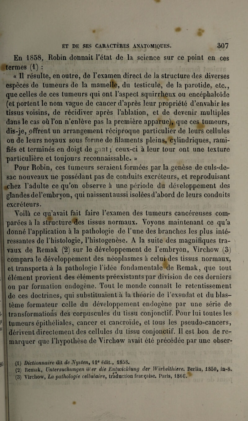 11 J( lit En 1858, Robin donnait Tétât de la science sur ce point en ces termes (1) : « Il résulte, en outre, de l’examen direct de la structure des diverses espèces de tumeurs de la mamelle, du testicule, de la parotide, etc., que celles de ces tumeurs qui ont l’aspect squirrheux ou encéphaloïde (et portent le nom vague de cancer d’après leur propriété d’envahir les tissus voisins, de récidiver après l’ablation, et de devenir multiples dans le cas où Ton n’enlève pas la première apparue), que ces tumeurs, dis-je, offrent un arrangement réciproque particulier de leurs cellules ou de leurs noyaux sous forme de filaments pleins, cylindriques, rami¬ fiés et terminés en doigt de gant ; ceux-ci à leur tour ont une texture particulière et toujours reconnaissable. » Pour Robin, ces tumeurs seraient formées par la genèse de culs-de- sac nouveaux ne possédant pas de conduits excréteurs, et reproduisant chez l’adulte ce qu’on observe à une période du développement des glandes del’embryon, qui naissent aussi isolées d’abord de leurs conduits excréteurs. Voilà ce qu’avait fait faire l’examen des tumeurs cancéreuses com¬ parées à la structure des tissus normaux. Voyons maintenant ce qu’a donné l’application à la pathologie de Tune des branches les plus inté¬ ressantes de l’histologie, l’histogenèse. À la suite des magnifiques tra¬ vaux de Remak (2) sur le développement de l’embryon, Virchow (3) compara le développement des néoplasmes à celui des tissus normaux, et transporta à la pathologie l’idée fondamentale de Remak, que tout élément provient des éléments préexistants par division de ces derniers ou par formation endogène. Tout le monde connaît le retentissement de ces doctrines, qui substituaient à la théorie de l’exsudât et du blas¬ tème formateur celle du développement endogène par une série de transformations des corpuscules du tissu conjonctif. Pour lui toutes les tumeurs épithéliales, cancer et cancroïde, et tous les pseudo-cancers, dérivent directement des cellules du tissu conjonctif. 11 est bon de re¬ marquer que l’hypothèse de Virchow avait été précédée par une obser¬ va (1) Dictionnaire (lit de Nyaten, 11e édit., 1858. (2) Remak, Untersuchungen Hier die Enlwicklung der Wirbelthiere. Berlin, 1850, in-8. (3) Virchow, La pathologie cellulaire, traduction française. Paris, 1866.