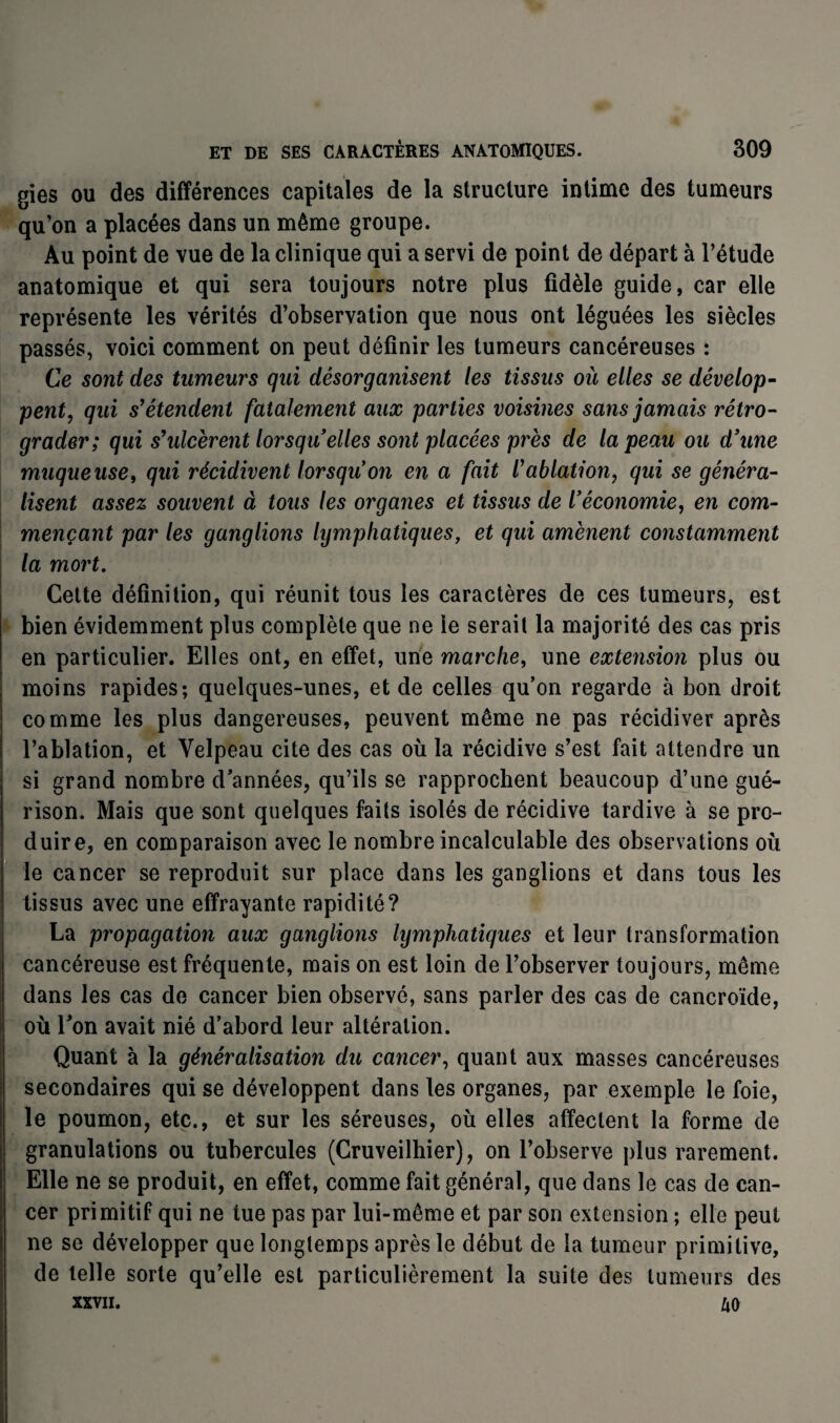 gies ou des différences capitales de la structure intime des tumeurs qu’on a placées dans un même groupe. Au point de vue de la clinique qui a servi de point de départ à l’étude anatomique et qui sera toujours notre plus fidèle guide, car elle représente les vérités d’observation que nous ont léguées les siècles passés, voici comment on peut définir les tumeurs cancéreuses : Ce sont des tumeurs qui désorganisent les tissus où elles se dévelop¬ pent, qui s’étendent fatalement aux parties voisines sans jamais rétro¬ grader; qui s’ulcèrent lorsqu elles sont placées près de la peau ou d’une muqueuse, qui récidivent lorsqu’on en a fait l’ablation, qui se généra¬ lisent assez souvent à tous les organes et tissus de l’économie, en com¬ mençant par les ganglions lymphatiques, et qui amènent constamment la mort. Cette définition, qui réunit tous les caractères de ces tumeurs, est bien évidemment plus complète que ne le serait la majorité des cas pris en particulier. Elles ont, en effet, une marche, une extension plus ou moins rapides; quelques-unes, et de celles qu’on regarde à bon droit comme les plus dangereuses, peuvent même ne pas récidiver après l’ablation, et Velpeau cite des cas où la récidive s’est fait attendre un si grand nombre d'années, qu’ils se rapprochent beaucoup d’une gué¬ rison. Mais que sont quelques faits isolés de récidive tardive à se pro¬ duire, en comparaison avec le nombre incalculable des observations où le cancer se reproduit sur place dans les ganglions et dans tous les tissus avec une effrayante rapidité? La propagation aux ganglions lymphatiques et leur transformation cancéreuse est fréquente, mais on est loin de l’observer toujours, même dans les cas de cancer bien observé, sans parler des cas de cancroïde, où l'on avait nié d’abord leur altération. Quant à la généralisation du cancer, quant aux masses cancéreuses secondaires qui se développent dans les organes, par exemple le foie, le poumon, etc., et sur les séreuses, où elles affectent la forme de granulations ou tubercules (Cruveilhier), on l’observe plus rarement. Elle ne se produit, en effet, comme fait général, que dans le cas de can¬ cer primitif qui ne tue pas par lui-même et par son extension ; elle peut ne se développer que longtemps après le début de la tumeur primitive, de telle sorte qu’elle est particulièrement la suite des tumeurs des XXVII. £0