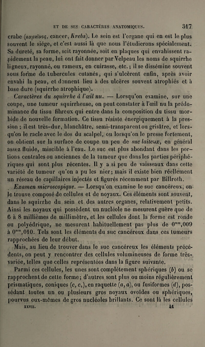 crabe [y.apvXvoq, cancer, Krebs). Le sein est l'organe qui en est le plus souvent le siège, et c’est aussi là que nous l’étudierons spécialement. Sa dureté, sa forme, soit rayonnée, soit en plaques qui envahissent ra¬ pidement la peau, lui ont fait donner par Velpeau les noms de squirrhe ligneux, rayonné, ou rameux, en cuirasse, etc.; il se dissémine souvent sous forme de tubercules cutanés, qui s’ulcèrent enfin, après avoir envahi la peau, et donnent lieu à des ulcères souvent atrophiés et à base dure (squirrhe atrophique). Caractères du squirrhe à l'œil nu. — Lorsqu’on examine, sur une coupe, une tumeur squirrheuse, on peut constater à l’œil nu la prédo¬ minance du tissu fibreux qui entre dans la composition du tissu mor¬ bide de nouvelle formation. Ce tissu résiste énergiquement à la pres¬ sion ; il est très-dur, blanchâtre, semi-transparent ou grisâtre, et lors» qu’on le racle avec le dos du scalpel, ou lorsqu’on le presse fortement, on obtient sur la surface de coupe un peu de suc laiteux, en général assez fluide, miscible à l’eau. Le suc est plus abondant dans les por¬ tions centrales ou anciennes de la tumeur que dans les parties périphé¬ riques qui sont plus récentes. Il y a si peu de vaisseaux dans cette variété de tumeur qu’on a pu les nier; mais il existe bien réellement un réseau de capillaires injectés et figurés récemment par Billrolh. Examen microscopique. — Lorsqu’on examine le suc cancéreux, on le trouve composé de cellules et de noyaux. Ces éléments sont souvent, dans le squirrhe du sein et des autres organes, relativement petits. Ainsi les noyaux qui possèdent un nucléole ne mesurent guère que de 6 à 8 millièmes de millimètre, et les cellules dont la forme est ronde ou polyédrique, ne mesurent habituellement pas plus de 0ram,009 à 0mm,010. Tels sont les éléments du suc cancéreux dans ces tumeurs rapprochées de leur début. Mais, au lieu de trouver dans le suc cancéreux les éléments précé¬ dents, on peut y rencontrer des cellules volumineuses de forme très- variée, telles que celles représentées dans la figure suivante. Parmi ces cellules, les unes sont complètement sphériques [b) ou se rapprochent de cette forme; d’autres sont plus ou moins régulièrement prismatiques, coniques (c, c,),en raquette (a, a), ou fusiformes [cl), pos¬ sédant toutes un ou plusieurs gros noyaux ovoïdes ou sphériques, pourvus eux-mémes de gros nucléoles brillants. Ce sont là les cellules xxvii. Al