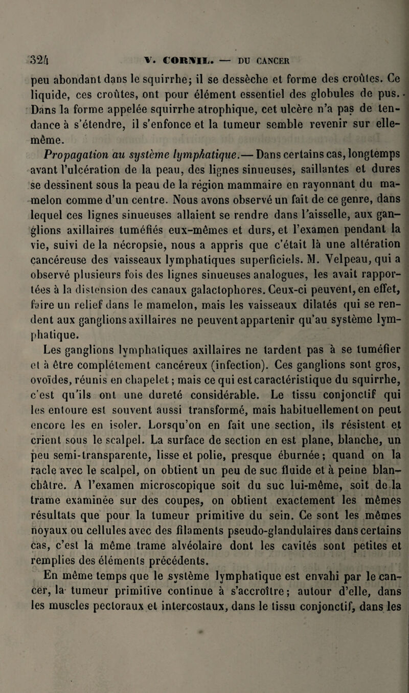 peu abondant dans le squirrhe; il se dessèche et forme des croûtes. Ce liqu ide, ces croûtes, ont pour élément essentiel des globules de pus. - Dans la forme appelée squirrhe atrophique, cet ulcère n’a pas de ten¬ dance à s’étendre, il s’enfonce et la tumeur semble revenir sur elle- même. Propagation au système lymphatique.— Dans certains cas, longtemps avant l’ulcération de la peau, des lignes sinueuses, saillantes et dures se dessinent sous la peau de la région mammaire en rayonnant du ma¬ melon comme d’un centre. Nous avons observé un fait de ce genre, dans lequel ces lignes sinueuses allaient se rendre dans l'aisselle, aux gan¬ glions axillaires tuméfiés eux-mêmes et durs, et l’examen pendant la vie, suivi de la nécropsie, nous a appris que c’était là une altération cancéreuse des vaisseaux lymphatiques superficiels. M. Velpeau, qui a observé plusieurs fois des lignes sinueuses analogues, les avait rappor¬ tées à la distension des canaux galactophores. Ceux-ci peuvent, en effet, faire un relief dans le mamelon, mais les vaisseaux dilatés qui se ren¬ dent aux ganglions axillaires ne peuvent appartenir qu’au système lym¬ phatique. Les ganglions lymphatiques axillaires ne tardent pas à se tuméfier et à être complètement cancéreux (infection). Ces ganglions sont gros, ovoïdes, réunis en chapelet ; mais ce qui est caractéristique du squirrhe, c’est qu’ils ont une dureté considérable. Le tissu conjonctif qui les entoure est souvent aussi transformé, mais habituellement on peut encore les en isoler. Lorsqu’on en fait une section, ils résistent et crient sous le scalpel. La surface de section en est plane, blanche, un peu semi-transparente, lisse et polie, presque éburnée; quand on la racle avec le scalpel, on obtient un peu de suc fluide et à peine blan¬ châtre. A l’examen microscopique soit du suc lui-même, soit do la trame examinée sur des coupes, on obtient exactement les mêmes résultats que pour la tumeur primitive du sein. Ce sont les mêmes noyaux ou cellules avec des filaments pseudo-glandulaires dans certains cas, c’est la même trame alvéolaire dont les cavités sont petites et remplies des éléments précédents. En même temps que le système lymphatique est envahi par le can¬ cer, la tumeur primitive continue à s’accroître; autour d’elle, dans les muscles pectoraux et intercostaux, dans le tissu conjonctif, dans les