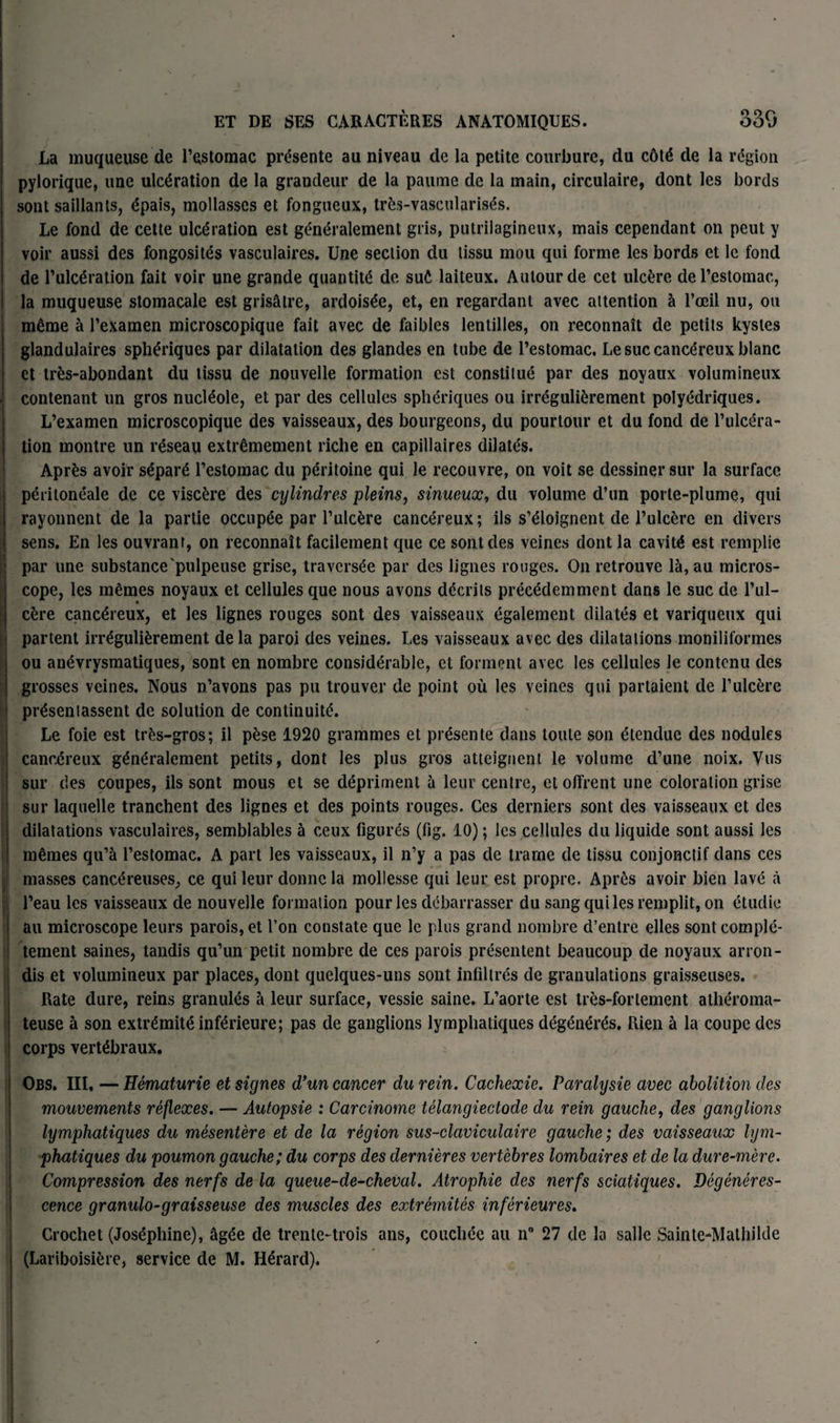F • . ' La muqueuse de l’estomac présente au niveau de la petite courbure, du côté de la région pylorique, une ulcération de la grandeur de la paume de la main, circulaire, dont les bords sont saillants, épais, mollasses et fongueux, très-vascularisés. Le fond de cette ulcération est généralement gris, putrilagineux, mais cependant on peut y voir aussi des fongosités vasculaires. Une section du tissu mou qui forme les bords et le fond de l’ulcération fait voir une grande quantité de sué laiteux. Autour de cet ulcère de l’estomac, la muqueuse stomacale est grisâtre, ardoisée, et, en regardant avec attention à l’œil nu, ou même à l’examen microscopique fait avec de faibles lentilles, on reconnaît de petits kystes glandulaires sphériques par dilatation des glandes en tube de l’estomac. Le suc cancéreux blanc et très-abondant du tissu de nouvelle formation est constitué par des noyaux volumineux contenant un gros nucléole, et par des cellules sphériques ou irrégulièrement polyédriques. L’examen microscopique des vaisseaux, des bourgeons, du pourtour et du fond de l’ulcéra¬ tion montre un réseau extrêmement riche en capillaires dilatés. Après avoir séparé l’estomac du péritoine qui le recouvre, on voit se dessiner sur la surface péritonéale de ce viscère des cylindres pleins, sinueux, du volume d’un porte-plume, qui rayonnent de la partie occupée par l’ulcère cancéreux; ils s’éloignent de l’ulcère en divers sens. En les ouvrant, on reconnaît facilement que ce sont des veines dont la cavité est remplie par une substance pulpeuse grise, traversée par des lignes rouges. On retrouve là, au micros¬ cope, les mêmes noyaux et cellules que nous avons décrits précédemment dans le suc de l’ul¬ cère cancéreux, et les lignes rouges sont des vaisseaux également dilatés et variqueux qui partent irrégulièrement delà paroi des veines. Les vaisseaux avec des dilatations moniliformes ou anévrysmatiques, sont en nombre considérable, et forment avec les cellules le contenu des grosses veines. Nous n’avons pas pu trouver de point où les veines qui partaient de l’ulcère préseniassent de solution de continuité. Le foie est très-gros; il pèse 1920 grammes et présente dans toute son étendue des nodules cancéreux généralement petits, dont les plus gros atteignent le volume d’une noix. Vus sur des coupes, ils sont mous et se dépriment à leur centre, et offrent une coloration grise sur laquelle tranchent des lignes et des points rouges. Ces derniers sont des vaisseaux et des dilatations vasculaires, semblables à ceux figurés (fig. 10) ; les cellules du liquide sont aussi les mêmes qu’à l’estomac. A part les vaisseaux, il n’y a pas de trame de tissu conjonctif dans ces masses cancéreuses, ce qui leur donne la mollesse qui leur est propre. Après avoir bien lavé à l’eau les vaisseaux de nouvelle formation pour les débarrasser du sang qui les remplit, on étudie au microscope leurs parois, et l’on constate que le plus grand nombre d’entre elles sont complè¬ tement saines, tandis qu’un petit nombre de ces parois présentent beaucoup de noyaux arron¬ dis et volumineux par places, dont quelques-uns sont infiltrés de granulations graisseuses. Rate dure, reins granulés à leur surface, vessie saine. L’aorte est très-fortement athéroma¬ teuse à son extrémité inférieure; pas de ganglions lymphatiques dégénérés. Rien à la coupe des corps vertébraux. Obs. III. — Hématurie et signes d’un cancer du rein. Cachexie. Paralysie avec abolition des mouvements réflexes. — Autopsie : Carcinome télangiectode du rein gauche, des ganglions lymphatiques du mésentère et de la région sus-claviculaire gauche ; des vaisseaux lym¬ phatiques du poumon gauche; du corps des dernières vertèbres lombaires et de la dure-mère. Compression des nerfs de la queue-de-cheval. Atrophie des nerfs sciatiques. Dégénéres¬ cence granulo-graisseuse des muscles des extrémités inférieures. Crochet (Joséphine), âgée de trente-trois ans, couchée au n° 27 de la salle Sainte-Mathilde (Lariboisière, service de M. Hérard). , - .