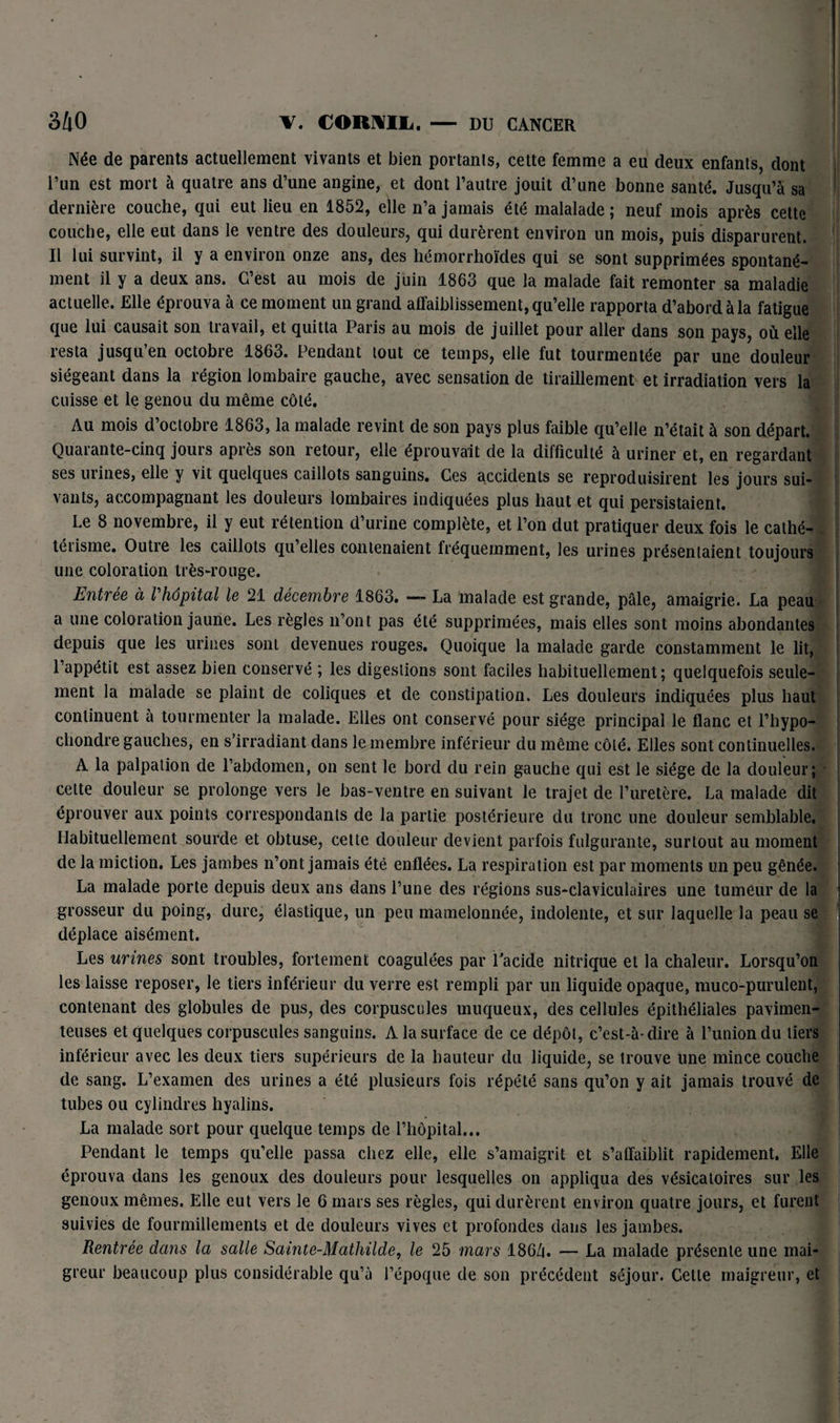 KSji Née de parents actuellement vivants et bien portants, cette femme a eu deux enfants, dont l’un est mort à quatre ans d’une angine, et dont l’autre jouit d’une bonne santé. Jusqu’à sa dernière couche, qui eut lieu en 1852, elle n’a jamais été malalade ; neuf mois après cette couche, elle eut dans le ventre des douleurs, qui durèrent environ un mois, puis disparurent. 1 Il lui survint, il y a environ onze ans, des hémorrhoïdes qui se sont supprimées spontané¬ ment il y a deux ans. C’est au mois de juin 1863 que la malade fait remonter sa maladie actuelle. Elle éprouva à ce moment un grand affaiblissement, qu’elle rapporta d’abord à la fatigue que lui causait son travail, et quitta Paris au mois de juillet pour aller dans son pays, où elle resta jusqu’en octobre 1863. Pendant tout ce temps, elle fut tourmentée par une douleur siégeant dans la région lombaire gauche, avec sensation de tiraillement et irradiation vers la cuisse et le genou du même côté. Au mois d’octobre 1863, la malade revint de son pays plus faible qu’elle n’était à son départ. Quarante-cinq jours après son retour, elle éprouvait de la difficulté à uriner et, en regardant ses urines, elle y vit quelques caillots sanguins. Ces accidents se reproduisirent les jours sui¬ vants, accompagnant les douleurs lombaires indiquées plus haut et qui persistaient. Le 8 novembre, il y eut rétention d’urine complète, et l’on dut pratiquer deux fois le cathé- . téiisme. Outre les caillots qu elles contenaient fréquemment, les urines présentaient toujours une coloration très-rouge. Entrée à l'hôpital le 21 décembre 1863. — La malade est grande, pâle, amaigrie. La peau a une coloration jaune. Les règles n’ont pas été supprimées, mais elles sont moins abondantes depuis que les urines sont devenues rouges. Quoique la malade garde constamment le lit, l’appétit est assez bien conservé ; les digestions sont faciles habituellement; quelquefois seule¬ ment la malade se plaint de coliques et de constipation. Les douleurs indiquées plus haut continuent à tourmenter la malade. Elles ont conservé pour siège principal le flanc et l’hypo- chondre gauches, en s’irradiant dans le membre inférieur du même côté. Elles sont continuelles. A la palpation de l’abdomen, on sent le bord du rein gauche qui est le siège de la douleur; cette douleur se prolonge vers le bas-ventre en suivant le trajet de l’uretère. La malade dit éprouver aux points correspondants de la partie postérieure du tronc une douleur semblable. Habituellement sourde et obtuse, cette douleur devient parfois fulgurante, surtout au moment de la miction. Les jambes n’ont jamais été enflées. La respiration est par moments un peu gênée. La malade porte depuis deux ans dans l’une des régions sus-claviculaires une tumeur de la grosseur du poing, dure, élastique, un peu mamelonnée, indolente, et sur laquelle la peau se déplace aisément. Les urines sont troubles, fortement coagulées par l'acide nitrique et la chaleur. Lorsqu’on les laisse reposer, le tiers inférieur du verre est rempli par un liquide opaque, muco-purulent, contenant des globules de pus, des corpuscules muqueux, des cellules épithéliales pavimen- teuses et quelques corpuscules sanguins. A la surface de ce dépôt, c’est-à-dire à l’union du tiers inférieur avec les deux tiers supérieurs de la hauteur du liquide, se trouve une mince couche de sang. L’examen des urines a été plusieurs fois répété sans qu’on y ait jamais trouvé de tubes ou cylindres hyalins. La malade sort pour quelque temps de l’hôpital... Pendant le temps qu’elle passa chez elle, elle s’amaigrit et s’affaiblit rapidement. Elle éprouva dans les genoux des douleurs pour lesquelles on appliqua des vésicatoires sur les genoux mêmes. Elle eut vers le 6 mars ses règles, qui durèrent environ quatre jours, et furent suivies de fourmillements et de douleurs vives et profondes dans les jambes. Rentrée dans la salle Sainte-Mathilde, le 25 mars 186/t. — La malade présente une mai¬ greur beaucoup plus considérable qu’à l’époque de son précédent séjour. Cette maigreur, et