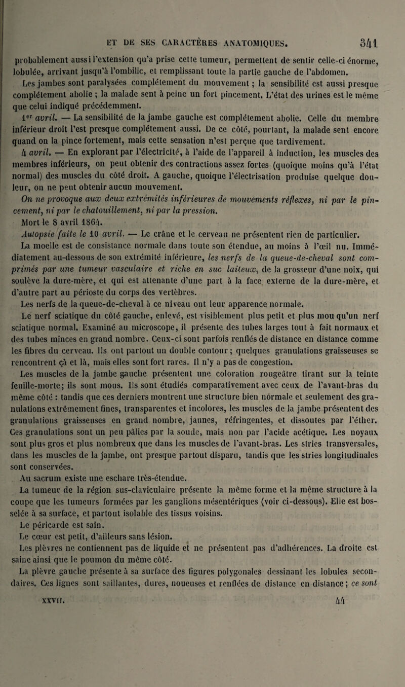 probablement aussi l’extension qu’a prise cette tumeur, permettent de sentir celle-ci énorme, lobulée, arrivant jusqu’à l’ombilic, et remplissant toute la partie gauche de l’abdomen. Les jambes sont paralysées complètement du mouvement ; la sensibilité est aussi presque complètement abolie ; la malade sent à peine un fort pincement. L’état des urines est le même que celui indiqué précédemment. 1er avril. — La sensibilité de la jambe gauche est complètement abolie. Celle du membre inférieur droit l’est presque complètement aussi. De ce côté, pourtant, la malade sent encore quand on la pince fortement, mais cette sensation n’est perçue que tardivement. U avril, — En explorant par l’électricité, à l’aide de l’appareil à induction, les muscles des membres inférieurs, on peut obtenir des contractions assez fortes (quoique moins qu’à l’état normal) des muscles du côté droit. A gauche, quoique l’électrisation produise quelque dou¬ leur, on ne peut obtenir aucun mouvement. On ne provoque aux deux extrémités inférieures de mouvements réflexes, ni par le pin¬ cement, ni par le chatouillement, ni par la pression. Mort le 8 avril 1864. Autopsie faite le 10 avril. — Le crâne et le cerveau ne présentent rien de particulier. La moelle est de consistance normale dans toute son étendue, au moins à l’œil nu. Immé¬ diatement au-dessous de son extrémité inférieure, les nerfs de la queue-de-cheval sont com¬ primés par une tumeur vasculaire et riche en suc laiteux, de la grosseur d’une noix, qui soulève la dure-mère, et qui est attenante d’une part à la face externe de la dure-mère, et d’autre part au périoste du corps des vertèbres. Les nerfs de la queue-de-cheval à ce niveau ont leur apparence normale. Le nerf sciatique du côté gauche, enlevé, est visiblement plus petit et plus mou qu’un nerf sciatique normal. Examiné au microscope, il présente des tubes larges tout à fait normaux et des tubes minces en grand nombre. Ceux-ci sont parfois renflés de distance en distance comme les fibres du cerveau. Ils ont partout un double contour ; quelques granulations graisseuses se rencontrent çà et là, mais elles sont fort rares. U n’y a pas de congestion. Les muscles de la jambe gauche présentent une coloration rougeâtre tirant sur la teinte feuille-morte; ils sont mous. Ils sont étudiés comparativement avec ceux de l’avant-bras du même côté : tandis que ces derniers montrent une structure bien normale et seulement des gra¬ nulations extrêmement fines, transparentes et incolores, les muscles de la jambe présentent des granulations graisseuses en grand nombre, jaunes, réfringentes, et dissoutes par l’éther. Ces granulations sont un peu pâlies par la soude, mais non par l’acide acétique. Les noyaux sont plus gros et plus nombreux que dans les muscles de l’avant-bras. Les stries transversales, dans les muscles de la jambe, ont presque partout disparu, tandis que les stries longitudinales sont conservées. Au sacrum existe une eschare très-étendue. La tumeur de la région sus-claviculaire présente la même forme et la même structure à la coupe que les tumeurs formées par les ganglions mésentériques (voir ci-dessous). Elle est bos¬ selée à sa surface, et partout isolable des tissus voisins. Le péricarde est sain. Le cœur est petit, d’ailleurs sans lésion. Les plèvres ne contiennent pas de liquide et ne présentent pas d’adhérences. La droite est saine ainsi que le poumon du même côté. La plèvre gauche présente à sa surface des figures polygonales dessinant les lobules secon¬ daires. Ces lignes sont saillantes, dures, noueuses et renflées de distance en distance; ce sont hlx xxv ir.