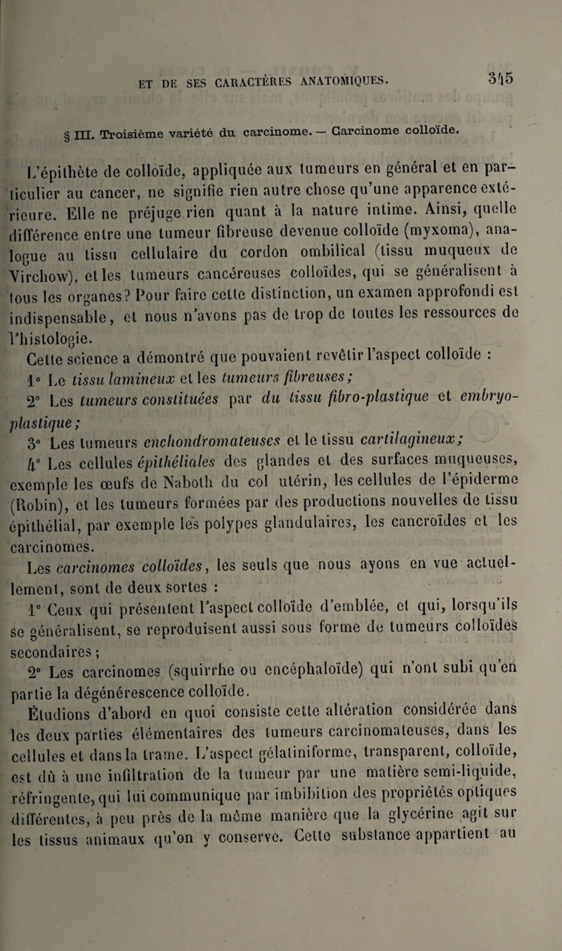 § III. Troisième variété du carcinome. — Carcinome colloide. L’épithète de colloïde, appliquée aux tumeurs en général et en par¬ ticulier au cancer, ne signifie rien autre chose qu’une apparence exté¬ rieure. Elle ne préjuge rien quant à la nature intime. Ainsi, quelle différence entre une tumeur fibreuse devenue colloïde (myxoma), ana¬ logue au tissu cellulaire du cordon ombilical (tissu muqueux de Virchow), et les tumeurs cancéreuses colloïdes, qui se généralisent à tous les organes? Pour faire cette distinction, un examen approfondi est indispensable, et nous n'avons pas de trop de toutes les ressources de l'histologie. Cette science a démontré que pouvaient revêtir l’aspect colloïde : 1° Le tissu lamineux et les tumeurs fibreuses; 2° Les tumeurs constituées par du tissu fibro^plustique et embryo- plastique; 3° Les tumeurs enchondromciteuses et le tissu cartilagineux ; Les cellules épithéliales des glandes et des surfaces muqueuses, exemple les œufs de Naboth du col utérin, les cellules de l’épiderme (Robin), et les tumeurs formées par des productions nouvelles de tissu épithélial, par exemple lés polypes glandulaires, les cancro'ides et les carcinomes. Les carcinomes colloïdes, les seuls que nous ayons en vue actuel¬ lement, sont de deux sortes : 1° Ceux qui présentent l'aspect colloïde d’emblée, et qui, lorsqu’ils se généralisent, se reproduisent aussi sous forme de tumeuis colloïdes secondaires ; 2° Les carcinomes (squirrhe ou encéphaloïde) qui n’ont subi qu’en partie la dégénérescence colloïde. Éludions d’abord en quoi consiste cette altération considérée dans les deux parties élémentaires des tumeurs carcinomateuses, dans les cellules et dans la trame. L’aspect gélaliniforme, transparent, colloïde, est dû à une infiltration de la tumeur par une matière semi-liquide, réfringente, qui lui communique par imbibilion des propriétés optiques différentes, à peu près de la même manière que la glycérine agit sur les tissus animaux qu’on y conserve. Celle substance appartient au