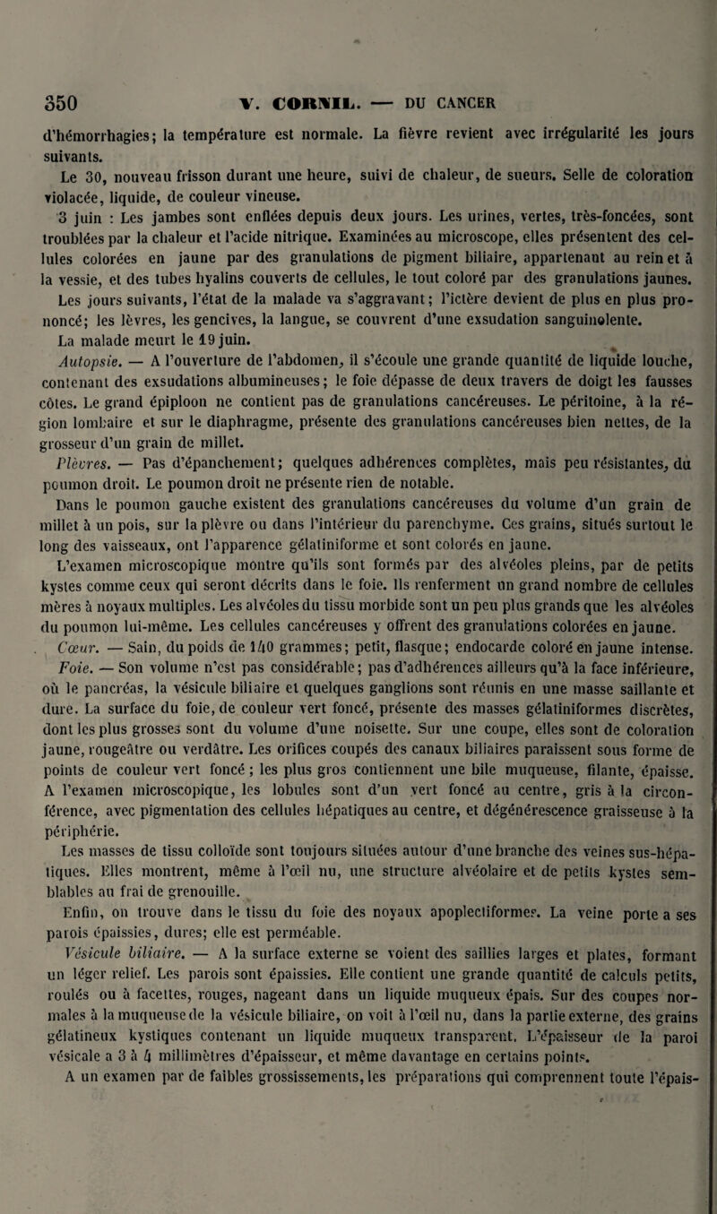 d’hémorrhagies; la température est normale. La fièvre revient avec irrégularité les jours suivants. Le 30, nouveau frisson durant une heure, suivi de chaleur, de sueurs. Selle de coloration violacée, liquide, de couleur vineuse. 3 juin : Les jambes sont enflées depuis deux jours. Les urines, vertes, très-foncées, sont troublées par la chaleur et l’acide nitrique. Examinées au microscope, elles présentent des cel¬ lules colorées en jaune par des granulations de pigment biliaire, appartenant au reinet à la vessie, et des tubes hyalins couverts de cellules, le tout coloré par des granulations jaunes. Les jours suivants, l’état de la malade va s’aggravant; l’ictère devient de plus en plus pro¬ noncé; les lèvres, les gencives, la langue, se couvrent d’une exsudation sanguinolente. La malade meurt le 19 juin. Autopsie. — A l’ouverture de l’abdomen, il s’écoule une grande quantité de liquide louche, contenant des exsudations albumineuses; le foie dépasse de deux travers de doigt les fausses côtes. Le grand épiploon ne contient pas de granulations cancéreuses. Le péritoine, à la ré¬ gion lombaire et sur le diaphragme, présente des granulations cancéreuses bien nettes, de la grosseur d’un grain de millet. Plèvres. — Pas d’épanchement; quelques adhérences complètes, mais peu résistantes, du poumon droit. Le poumon droit ne présente rien de notable. Dans le poumon gauche existent clés granulations cancéreuses du volume d’un grain de millet à un pois, sur la plèvre ou dans l’intérieur du parenchyme. Ces grains, situés surtout le long des vaisseaux, ont l’apparence gélatiniforme et sont colorés en jaune. L’examen microscopique montre qu’ils sont formés par des alvéoles pleins, par de petits kystes comme ceux qui seront décrits dans le foie. Ils renferment un grand nombre de cellules mères à noyaux multiples. Les alvéoles du tissu morbide sont un peu plus grands que les alvéoles du poumon lui-même. Les cellules cancéreuses y offrent des granulations colorées en jaune. Cœur. — Sain, du poids de 140 grammes; petit, flasque; endocarde coloré en jaune intense. Foie. — Son volume n’est pas considérable; pas d’adhérences ailleurs qu’à la face inférieure, où le pancréas, la vésicule biliaire et quelques ganglions sont réunis en une masse saillante et dure. La surface du foie, de couleur vert foncé, présente des masses gélatiniformes discrètes, dont les plus grosses sont du volume d’une noisette. Sur une coupe, elles sont de coloration jaune, rougefitre ou verdâtre. Les orifices coupés des canaux biliaires paraissent sous forme de points de couleur vert foncé ; les plus gros contiennent une bile muqueuse, filante, épaisse. A l’examen microscopique, les lobules sont d’un vert foncé au centre, gris à la circon¬ férence, avec pigmentation des cellules hépatiques au centre, et dégénérescence graisseuse à la périphérie. Les masses de tissu colloïde sont toujours situées autour d’une branche des veines sus-hépa¬ tiques. Elles montrent, même à l’œil nu, une structure alvéolaire et de petits kystes sem¬ blables au frai de grenouille. Enfin, on trouve dans le tissu du foie des noyaux apoplecliformes. La veine porte a ses parois épaissies, dures; elle est perméable. Vésicule biliaire. — A la surface externe se voient des saillies larges et plates, formant un léger relief. Les parois sont épaissies. Elle contient une grande quantité de calculs petits, roulés ou à facettes, rouges, nageant dans un liquide muqueux épais. Sur des coupes nor¬ males à la muqueuse de la vésicule biliaire, on voit à l’œil nu, dans la partie externe, des grains gélatineux kystiques contenant un liquide muqueux transparent, L’épaisseur de la paroi vésicale a 3 à l\ millimètres d’épaisseur, et même davantage en certains points. A un examen par de faibles grossissements, les préparations qui comprennent toute l’épais-