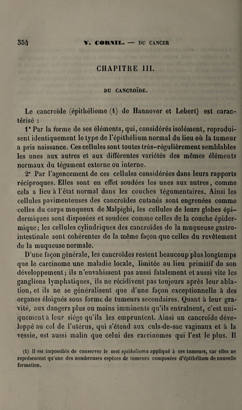 CHAPITRE III. DU CANCROÏDE. Le cancroïde (épithéliome (1) de Hannover et Lebert) est carac¬ térisé : 1* Par la forme de ses éléments, qui, considérés isolément, reprodui¬ sent identiquement le type de l’épithélium normal du lieu où la tumeur a pris naissance. Ces cellules sont toutes très-régulièrement semblables les unes aux autres et aux différentes variétés des mêmes éléments normaux du tégument externe ou interne. 2° Par l'agencement de ces cellules considérées dans leurs rapports réciproques. Elles sont en effet soudées les unes aux autres, comme cela a lieu à l’état normal dans les couches tégumentaires. Ainsi les cellules pavimenteuses des cancroïdes cutanés sont engrenées comme celles du corps muqueux deMalpighi, les cellules de leurs globes épi¬ dermiques sont disposées et soudées comme celles de la couche épider¬ mique; les cellules cylindriques des cancroïdes de la muqueuse gastro- intestinale sont cohérentes de la même façon que celles du revêtement de la muqueuse normale. D’une façon générale, les cancroïdes restent beaucoup plus longtemps que le carcinome une maladie locale, limitée au lieu primitif de son développement; ils n’envahissent pas aussi fatalement et aussi vite les ganglions lymphatiques, ils ne récidivent pas toujours après leur abla¬ tion, et ils ne se généralisent que d’une façon exceptionnelle à des organes éloignés sous forme de tumeurs secondaires. Quant à leur gra¬ vité, aux dangers plus ou moins imminents qu’ils entraînent, c’est uni¬ quement à leur siège qu’ils les empruntent. Ainsi un cancroïde déve¬ loppé au col de l’utérus, qui s’étend aux culs-de-sac vaginaux et à la vessie, est aussi malin que celui des carcinomes qui l’est le plus. Il (1) Il est impossible de conserver le mot epithelioma appliqué à ces tumeurs, car elles ne représentent qu’une des nombreuses espèces de tumeurs composées d’épithélium de nouvelle formation.