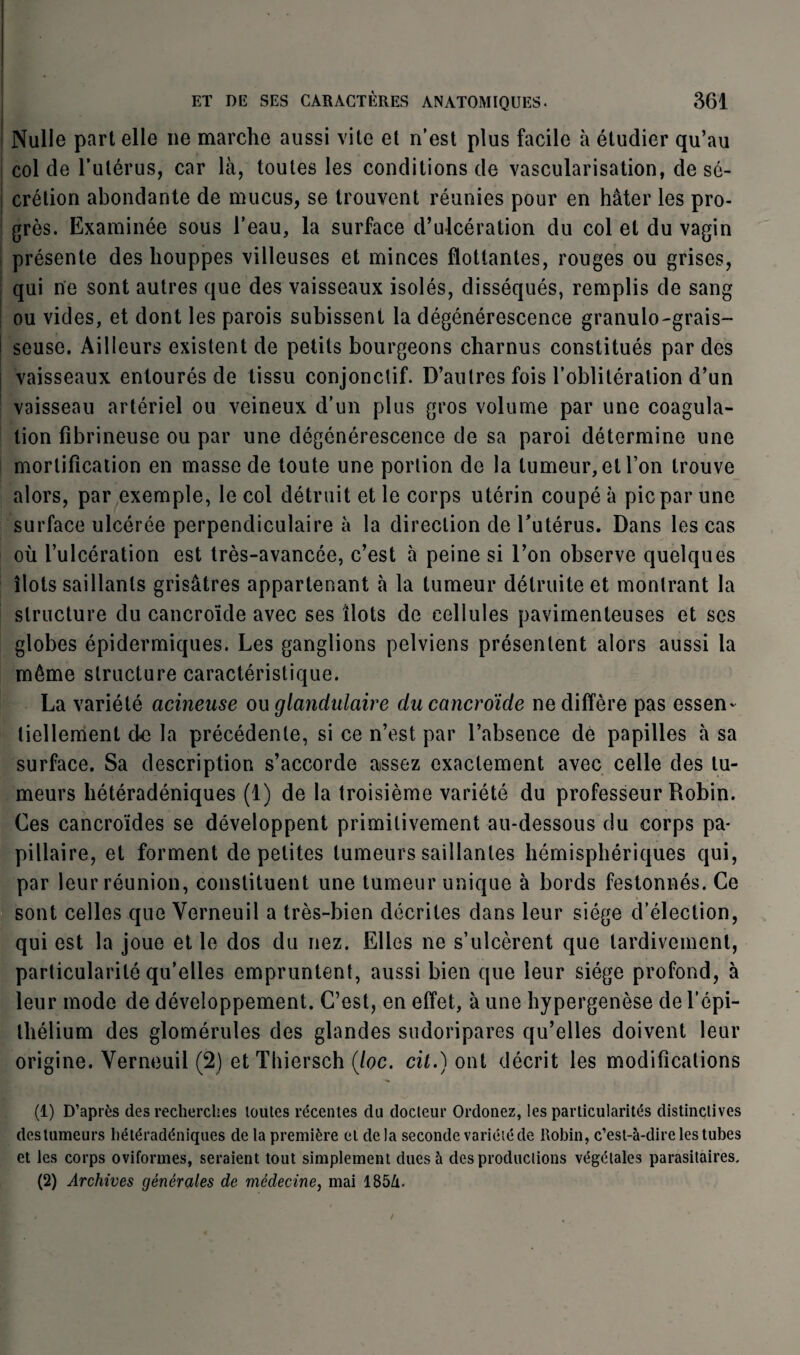 Nulle part elle ne marche aussi vite et n’est plus facile à étudier qu’au col de l’utérus, car là, toutes les conditions de vascularisation, de sé¬ crétion abondante de mucus, se trouvent réunies pour en hâter les pro¬ grès. Examinée sous l’eau, la surface d’ulcération du col et du vagin présente des houppes villeuses et minces flottantes, rouges ou grises, qui ne sont autres que des vaisseaux isolés, disséqués, remplis de sang ! ou vides, et dont les parois subissent la dégénérescence granulo-grais- seuse. Ailleurs existent de petits bourgeons charnus constitués par des vaisseaux entourés de tissu conjonctif. D’autres fois l’oblitération d’un vaisseau artériel ou veineux d’un plus gros volume par une coagula¬ tion fibrineuse ou par une dégénérescence de sa paroi détermine une mortification en masse de toute une portion de la tumeur, et l’on trouve alors, par exemple, le col détruit et le corps utérin coupé à pic par une surface ulcérée perpendiculaire à la direction de l’utérus. Dans les cas où l’ulcération est très-avancée, c’est à peine si l’on observe quelques îlots saillants grisâtres appartenant à la tumeur détruite et montrant la structure du cancroïde avec ses îlots de cellules pavimenteuses et ses globes épidermiques. Les ganglions pelviens présentent alors aussi la même structure caractéristique. La variété acineuse ou glandulaire du cancroïde ne diffère pas essen¬ tiellement de la précédente, si ce n’est par l’absence de papilles à sa surface. Sa description s’accorde assez exactement avec celle des tu¬ meurs hétéradéniques (1) de la troisième variété du professeur Robin. Ces cancroïdes se développent primitivement au-dessous du corps pa¬ pillaire, et forment de petites tumeurs saillantes hémisphériques qui, par leur réunion, constituent une tumeur unique à bords festonnés. Ce sont celles que Verneuil a très-bien décrites dans leur siège d’élection, qui est la joue et le dos du nez. Elles ne s’ulcèrent que tardivement, particularité qu’elles empruntent, aussi bien que leur siège profond, à leur mode de développement. C’est, en effet, à une hypergenèse de l’épi¬ thélium des glomérules des glandes sudoripares qu’elles doivent leur origine. Verneuil (2) et Tliiersch (/oc. cil.) ont décrit les modifications (1) D’après des recherches loutes récentes du docteur Ordonez, les particularités distinctives des tumeurs hétéradéniques de la première et delà seconde variété de Robin, c’est-à-dire les tubes et les corps oviformes, seraient tout simplement dues à des productions végétales parasitaires, (2) Archives générales de médecine, mai 185Zi.