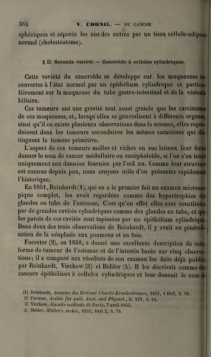 sphériques et séparés les uns des autres par un tissu cellulo-adipeux normal (cholestéatome). § II. Seconde variété. — Cancroïde à cellules cylindriques. Cette variété du cancroïde se développe sur les muqueuses re¬ couvertes à l’état normal par un épithélium cylindrique et particu¬ lièrement sur la muqueuse du tube gastro-intestinal et de la vésicule biliaire. Ces tumeurs ont une gravité tout aussi grande que les carcinomes de ces muqueuses, et, lorsqu’elles se généralisent à différents organes, ainsi qu’il en existe plusieurs observations dans la science, elles repro¬ duisent dans les tumeurs secondaires les mêmes caractères qui dis¬ tinguent la tumeur primitive. L’aspect de ces tumeurs molles et riches en suc laiteux lèur ferait donner le nom de cancer médullaire ou encéphaloïde, si l’on s’en tenait uniquement aux données fournies par l’œil nu. Comme leur structure est connue depuis peu, nous croyons utile d’en présenter rapidement l’historique. En 1851, Reinhard 1(1), qui en a le premier fait un examen microsco¬ pique complet, les avait regardées comme des hypertrophies des glandes en tube de l’estomac. C'est qu’en effet elles sont constituées par de grandes cavités cylindriques comme des glandes en tube, et que les parois de ces cavités sont tapissées par un épithélium cylindrique. Dans deux des trois observations de Reinhardt, il y avait eu générali¬ sation de la néoplasie aux poumons et au foie. Foerster (2), en 1858, a donné une excellente description de cetle forme de tumeur de 1 estomac et de l’intestin basée sur cinq observa¬ tions; il a comparé aux résultats de son examen les faits déjà publiés par Reinhardt, Virchow (3) et Ridder (4). Il les décrivait comme des cancers épithéliaux à cellules cylindriques et leur donnait le nom de (1) Iteinhardt, Annalen des Bcrliner Charité-Krankenliauses, 1851, 1 Heft, S. 98. '2) Fœrster, Archiv fur path. Anal, uncl Physiol., B. XIV, S. 91. 3) Virchow, Gazette médicale de Paris, 7 avril 1855. Bkkter, Müller’s Archiv, 1852, IJeft 2, S. 78.