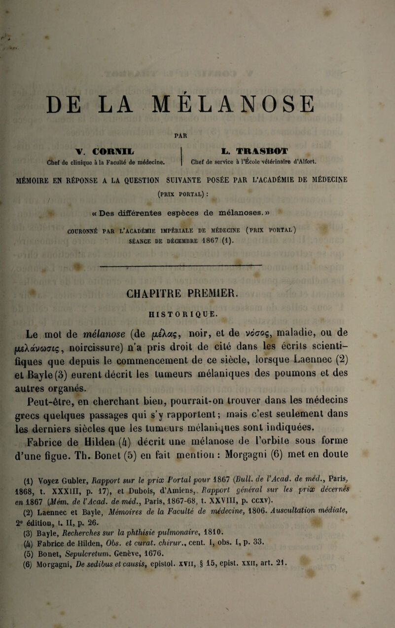 DE LA MELANOSE PAR V. CORNIL Chef de clinique ala Faculte de medecine. Ii. TEASBOT Chef de service l’Ecole v4tdrinaire d’Alfort. MfiMOIRE EN RfiPONSE A LA QUESTION SUIYANTE POSfcE PAR L’ACADEMIE DE MfiDECINE (prix portal) : « Des differentes especes de melanoses.« C0UR0NN6 PAR L’ACAD£MIE IMP^RIALE DE MEDECINE (PRIX PORTAL) STANCE DE D^CEMBRE 1867 (1). GH A PITRE PREMIER. HISTORIQUE. Le mot de melanose (de noir, et de v©<70$, maladie, ou de ju.gXavooo’fg, noircissure) n’a pris droit de cite dans les ecrits scienti- fiques que depuis le commencement de ce siecle, lorsque Laennec (2) et Rayle (3) eurent decrit les tumeurs melaniques des poumons et des autres organes. Peut-&tre, en cherchant bien, pourrait-on trouver dans les medecins grecs qaelques passages qui s’y rapportent; mais c’est seulement dans les derniers siecles que les tumeurs melaniques sont indiquees. Fabrice de Hilden (/i) decrit une melanose de l’orbite sous forme d’une figue. Th. Ronet (5) en fait mention : Morgagni (6) met en doute (1) Voyez Gubler, Rapport sur le prix Portal pour 1867 (Bull, de VAcad, de med., Paris,, 1868, t. XXXIII, p. 17), et Dubois, d’Amiens,. Rapport general sur les prix decernes en 1867 (Mem. de VAcad. de med., Paris, 1867-68, t. XXVIII, p. ccxv). (2) Laennec et Bayle, Memoires de la Faculte de medecine, 1806. Auscultation mediate, 2e edition, t. II, p. 26. (3) Bayle, Recherches sur la phthisie pulmondire, 1810. (Zi) Fabrice de Hilden, Obs. et curat. chirur.% cent. I, obs. I, p. 33. (5) Bonet, Sepulcretum. Geneve, 1676.