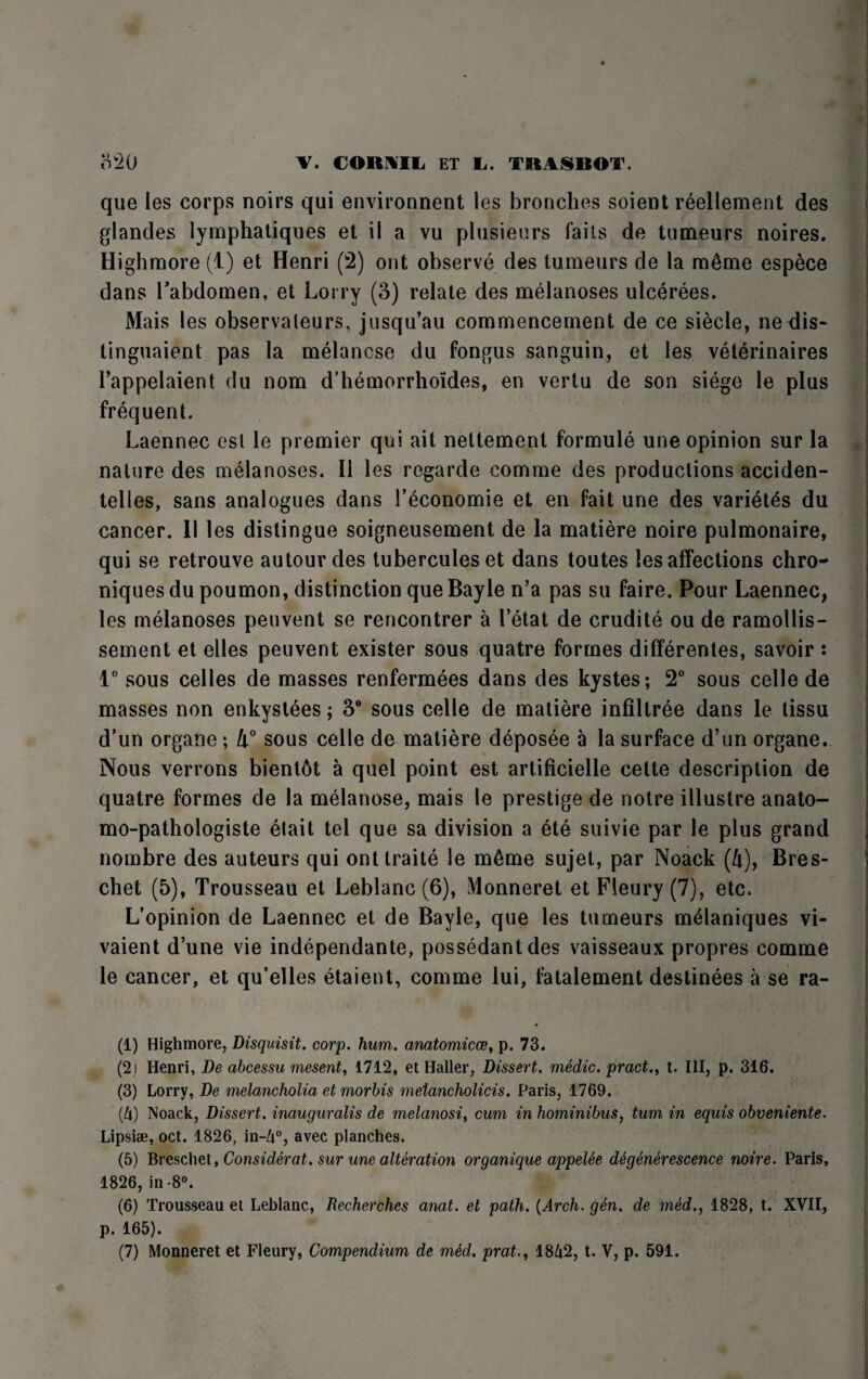 que les corps noirs qui environnent les broaches soient reellement des glandes lymphatiques et il a vu plusieurs fails de tumeurs noires. Highmore (1) et Henri (2) ont observe des tumeurs de la m6me espece dans Labdomen, et Lorry (3) relate des melanoses ulcerees. Mais les observaleurs, jusqu’au commencement de ce siecle, nedis- tinguaient pas la melancse du fongus sanguin, et les veterinaires Fappelaient du nom d’hemorrhoides, en vertu de son siege le plus frequent. Laennec esl le premier qui ait nettement formule une opinion sur la nature des melanoses. II les regarde comme des productions acciden- telies, sans analogues dans 1’economie et en fait une des variety du cancer. II les distingue soigneusement de la matiere noire pulmonaire, qui se retrouve autour des tuberculeset dans toutes les affections chro- niques du poumon, distinction que Bayle n’a pas su faire. Pour Laennec, les melanoses peuvent se rencontrer a 1’etat de erudite ou de ramollis- sement et elles peuvent exister sous quatre formes differentes, savoir : 1° sous celles de masses renfermees dans des kystes; 2° sous celle de masses non enkystees; 3° sous celle de matiere infiltree dans le tissu d’un organe ; 4° sous celle de matiere deposee a la surface d’un organe. Nous verrons bient6t a quel point est artificielle cette description de quatre formes de la melanose, mais le prestige de notre illustre anato- mo-pathologiste etait tel que sa division a ete suivie par le plus grand nombre des auteurs qui ontlraite le m&me sujet, par Noack (4), Bres- chet (5), Trousseau et Leblanc (6), Monneret etFleury(7), etc. L’opinion de Laennec et de Bayle, que les tumeurs m^laniques vi- vaient d’une vie independante, possedantdes vaisseaux propres comme le cancer, et qu’elles etaient, comme lui, fatalement destinees a se ra- (1) Highmore, Disquisit. corp. hum. anatomicce, p. 73. (2) Henri, De abcessu mesent, 1712, et Haller, Dissert, medic, pract., t. Ill, p. 316. (3) Lorry, De melancholia etmorhis metancholicis. Paris, 1769. (U) Noack, Dissert, inauguralis de melanosis cum in hominibus, turn in equis obventente. Lipsiae, oct. 1826, in-Zi°, avec planches. (5) Breschet, Considerate sur une alteration organique appelee ddgenerescence noire. Paris, 1826, in-8°. (6) Trousseau et Leblanc, Recherches anat. et path. (Arch. gen. de med., 1828, t. XVII, p. 165).