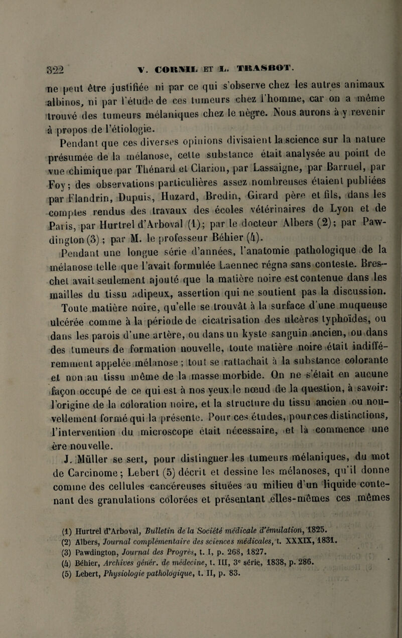 ne pent 6tre justifiee ni par ce qui s’observe chez les autres animaux albinos, ni par 1'etude de ces tumeurs chez i homme, cai on a tn6me ?trouve des tumeurs melaniques chez Ie negte. Nous aurons a y revenir a propos de l’etiologie. Pendant que ces diverses opinions divisaient la science sur la nature presumee de la melanose, cette substance etait analysee au point de vue chimique par Thenard el Clarion^ par Lassaignej par Banuel, par Foy; des observations particulieres assez n ombre uses etaient publiees par Flandrin, Dupuis, Huzard, Bredin, Girard pere et Ills, dans les com pies rendus des travail x des ecoles veterinaires de Lyon et de Paris, par Hurtrel d’Arboval (1); par le docteur Albers (2); par Paw- dington (3); par M. le professeur Behier (4). Pendant une longue serie d’annees, I’anatomie patliologique de la melanose telle que 1’avait formuiee Laennec regna sans conteste. Bres~ chel avail seulement ajoute que la matiere noire estcontenue dans les mailles du tissu adipeux, assertion qui ne soutient pas la discussion. Toute matiere noire, qu’elle se trouvat a la surface d une muqueuse ulceree comme a la periode de cicatrisation des ulceres typhoides, ou dans les parois d une artere, ou dansun kyste sanguin ancien, ou dans des tumeurs de formation nouvelle, toute matiere noire etait indifle- reminent appelee melanose ; tout se rattachait a la substance colorante et non au tissu m6me de la masse morbide. On ne s’elait en aucune fa^on occupe de ce qui est a nos yeux le nceud de la question, a savoir: lorigine de la coloration noire, et la structure du tissu ancien ou nou- vellement forme qui la presente. Pour ces etudes, pour ces distinctions, l’intervention du microscope etait necessaire, et la commence une ere nouvelle. J. Muller se sert, pour dislinguer les tumeurs melaniques, du mot de Carcinome*, Lebert (5) decrit et dessine les melanoses, qu il donne comme des cellules cancereuses situees au milieu dun liquide con te¬ nant des granulations colorees et presentant elles-m^mes ces m6mes (1) Hurtrel d’Arboval, Bulletin de la Societe medicale d*emulation, 1825. (2) Albers, Journal complementaire des sciences medicates, t. XXXIX, 1831. (3) Pawdington, Journal des Progres, t. I, p. 268, 1827. (ft) Behier, Archives gener. de medecine, t. Ill, 3e s£rie, 1838, p. 286. (5) Lebert, Physiologic pathologique, t. II, p. 83.