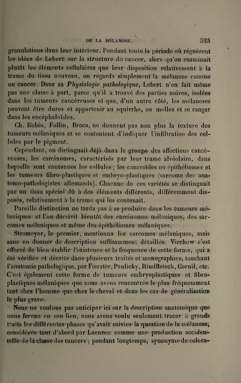 granulations dans leur interieur. Pendant toute la periode ou regnerent les idees de Lebert sur la structure du cancer, alors qu’on examinait plut6t les elements cellulaires que leur disposition relativemenl a la trame du lissu nouveau, on regarda simplement la melanose comme un cancer. Dans sa Pkysiologie palhologique, Lebert n’en fait m6me pas une classe a part, parce qu’il a trouve des parlies noires, isolees dans les tumeurs cancereuses et que, d’un autre c6te, les melanoses peuvent 6tre dures et appartenir au squirrhe, ou molles et se ranger dans les encephaloides. Ch. Robin, Follin, Broca, ne donnent pas non plus la texture des tumeurs melaniques et se conlenlent d’indiquer Pinfiltration des cel¬ lules par le pigment. Cependant, on disfinguait deja dans le groupe des affections cance¬ reuses, les carcinomes, caracterises par leur trame alveolaire, dans laquelle sonl contenues les cellules ; les cnncroides ou epitheliornes et les tumeurs fibro-plastiques et. embryo-plastiques (sarcome des ana- tomo-pathologistes allemands). Chacune de ces variety se distinguait par un tissu special du a des elements differents. differemment dis¬ poses, relativement a la trame qui les contenait. Pareille distinction ne tarda pas a se produire dans les tumeurs me- laniques- et Ton decrivit bientbt des carcinomes melaniques, des sar- comes melaniques et m6me des epitheliomes melaniques. Stromeyer, le premier, mentionna les sarcomes melaniques, mais sans en donner de description suffisammenl detaillee. Virchow s'est efforce de bien etablir l’existence et la frequence de cette forme, qui a ete verifiee et decrite dans plusieurs traites et iconographies, touchant Panatomie pathologique, par Foerster, Paulicky, Rindfleisch, Cornil, etc. C’est egalement cette forme de tumeurs embryoplastiques et fibro- plastiques melaniques que nous avons rencontree le plus frequemment lant chez l’homme que chez lecheval et dans les cas de generalisation la plus grave. Nous ne voulons pas anticiper ici sur la description anatomique que nous ferons en son lieu, nous avons voulu seulement tracer a grands traits les differentes phases qu’avait suivies la question de la melanose, considered tout d’abord par Laennec comme une production acciden- telle de la classe des cancers ; pendant longtemps, synonyme de colora-