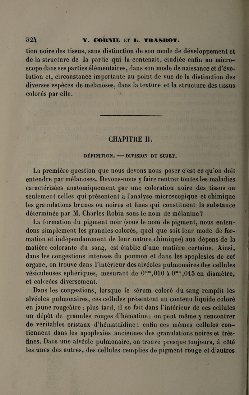 tion noire des tissus, sans distinction de son mode de developpement et de la structure de la parlie qui la contenait, etudiee enfin au micro¬ scope dans ses parties elementaires, dans son mode de naissance et devo¬ lution et, circonstance importante au point de vue de la distinction des diverses especes de melanoses, dans la texture et la structure des tissus colores par elle. CHAPITRE IT. DEFINITION. — DIVISION DU SUJET. La premiere question que nous devons nous poser c’est ce qu'on doit entendre par melanoses. Devons-nous y faire rentrer toules les maladies caracterisees anatomiquement par une coloration noire des tissus ou seulement celles qui presentent a l’anaiyse microscopique et chimique les granulations brunes ou noires et fines qui constituent la substance determinee par M. Charles Robin sous le nom de melanine? La formation du pigment noir (sous le nom de pigment, nous enten- dons simplement les granules colores, quel que soit leur mode de for¬ mation et independamment de leur nature chimique) aux depens de la matiere colorante du sang, est etablie d’une matiere certaine. Ainsi, dans les congestions intenses du poumon et dans les apoplexies de cet organe, on trouve dans l’interieur des alveoles pulmonaires des cellules vesiculeuses spheriques, mesurant de 0ram,010 a 0mm,015 en diametre, et colorees diversement. Dans les congestions, lorsque le serum colore du sang remplit les alveoles pulmonaires, ces cellules presentent un contenu liquide colore en jaune rougeatre ; plus tard, il se fait dans finterieur de ces cellules un depdt de granules rouges d’hemaline; on peut m6me y rencontrer de veritables cristaux d’hematoidine; enfin ces m6mes cellules con- tiennent dans les apoplexies anciennes des granulations noires el tres- fines. Dans une alveole pulmonaire, on trouve presque toujours, a c6t^ les unes des autres, des cellules remplies de pigment rouge et d'autres