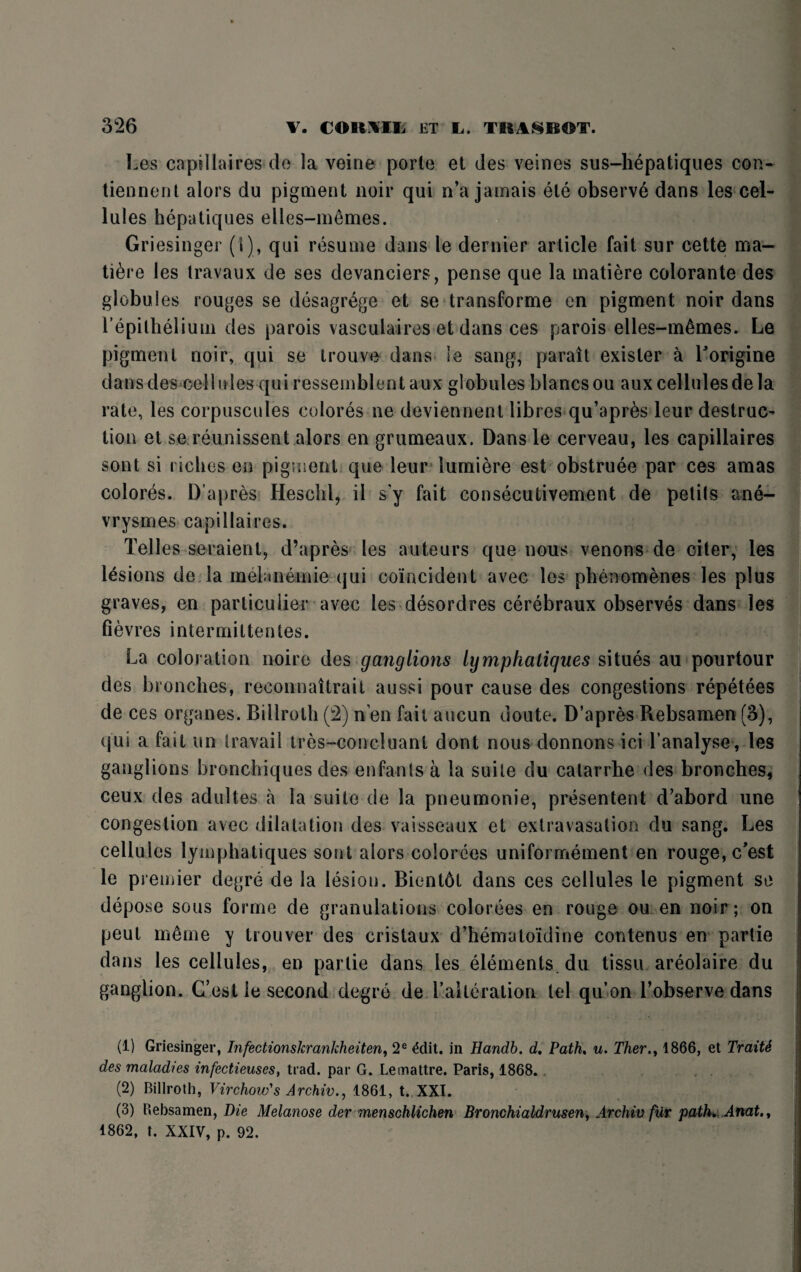 Les capillaires do la veine porte et des veines sus-hepatiques con- tiennent alors du pigment noir qui n’a jamais ele observe dans les cel¬ lules hepatiques elles-memes. Griesinger (i), qui resume dans le dernier article fait sur cette ma¬ ture les travaux de ses devanciers, pense que la matiere colorante des globules rouges se desagrege et se transforme en pigment noir dans repithelium des parois vasculaires et dans ces parois elles-m^mes. Le pigment noir, qui se trouve dans le sang, parait exisler a Lorigine dans des cellules qui ressemblent aux globules blancs ou aux cellules de la rate, les corpuscules colores ne deviennent libres qu’apr6s leur destruc- tion et se reunissent alors en grumeaux. Dans le cerveau, les capillaires sont si riches en pigment que leur lumiere est obstruee par ces amas colores. D’apres Heschl, il s'y fait consecutivement de petils ane- vrysmes capillaires. Telles seraient, d’apres les auteurs que nous venons de citer, les lesions de la melanemie qui coincident avec les phenomenes les plus graves, en particular avec les desordres cerebraux observes dans les fievres intermittentes. La coloration noire des ganglions lympkaliques situes au pourtour des bronches, reconnaitrait aussi pour cause des congestions repetees de ces organes. Billroth (2) n’en fail aucun doute. D’apres Rebsamen (3), qui a fait un travail tres-concluanl dont nous donnons ici l’analyse, les ganglions bronchiques des enfants a la suite du calarrhe des bronches, ceux des adultes a la suite de la pneumonie, presentent d’abord une congestion avec dilatation des vaisseaux et extravasation du sang. Les cellules lymphatiques sont alors colorees uniformement en rouge, c'est le premier degre de la lesion. Bientdt dans ces cellules le pigment se depose sous forme de granulations colorees en rouge ou en noir; on peut m6me y trouver des cristaux d’hematoidine contenus en partie dans les cellules, en partie dans les elements, du tissu areolaire du ganglion. C’est le second degre de 1’aUeration tel qu’on l’observe dans (1) Griesinger, Infectionskrankheiten, 2e £dit. in Handb. d. Path. u. Ther., 1866, et TraitS des maladies infectieuses, trad, par G. Lemattre. Paris, 1868. (2) Billroth, Virchow's A rchiv., 1861, t. XXI. (3) Rebsamen, Melanose der menschlichen Bronchi aldrusenf Archiv fur path*. Anat., 1862, t. XXIV, p. 92.