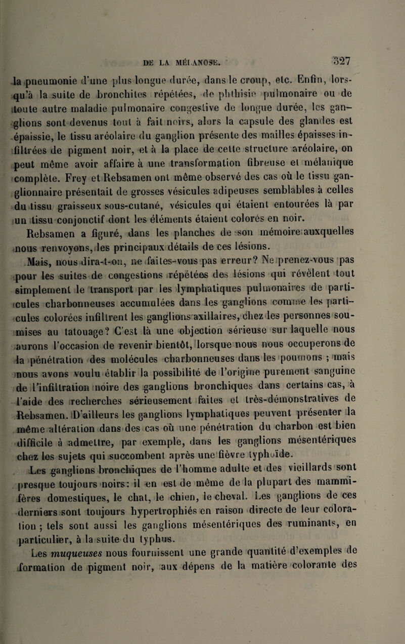 la pneumonie d’une plus longue duree, dans le croup, etc. Enfin, lors- qu’a la suite de bronchites repetees, do phthisic putmonaire ou de toute autre maladie pulmonaire congestive de longue duree, les gan¬ glions sont devenus tout a fait noiis, alors la capsule des glandes est epaissie, le tissu areolaire du ganglion presente des mailles epaisses in- filtrees de pigment noir, et a la place de cette structure areolaire, on peut m£me avoir affaire a une transformation fibreuse el melanique complete. Frey et Rebsamen ont m&me observe des cas oil le tissu gan- glionnaire presentait de grosses vesicuies adipeuses semblables a celles du tissu graisseux sous-cutane, vesicuies qui etaient entourees la par un tissu conjonctif dont les elements etaient colores en noir. Rebsamen a figure, dans les planches de son memoire auxquelles nous renvoyons, les principaux details de ces lesions. Mais, nous dira-t-on, ne tfaites-vous pas erreur? Ne prenez-vous pas pour les suites de congestions repeteos des lesions qui revelent tout simplement le transport par les lymphatiques pulmonaires de parti- cules cliarbonneuses accumulees dans les ganglions cornice les parti- cules colorees infillrent les ganglions axillaires, chez les personnes sou- mises au tatouage? C est la une objection serieuse sur laquelle nous aurons loccasion de revenir bient6t, lorsque nous nous occuperons de la penetration des molecules charbonneuses dans les poumons ; mais nous avoirs voulu etablir la possibility de Forigine purement sanguine de ^infiltration noire des ganglions bronchiques dans certains cas, a I’aide des recherches serieusement faiLes et tres-demonstra fives de Rebsamen. D’ailieurs les ganglions lymphatiques peuvent presenter la m£me alteration dans des cas ou une penetration du charbon est bien difficile a admettre, par exemple, dans les ganglions mesenteriques chez les sujets qui succombenl apres une fievre lyphu'ide. Les ganglions bronchiques de l homme adulte et des vieillards sont presque toujours noirs: il en est de meme de la plupart des mammi- feres domestiques, le chat, le chien, le cheval. Les ganglions de ces derniers sont toujours hypertrophies en raison directe de leur colora¬ tion *, tels sont aussi les ganglions mesenteriques des ruminants, en particular, a la suite du typhus. Les muqueuses nous fournissenl une grande quantite d’exemples de formation de pigment noir, aux depens de la matiere colorante des