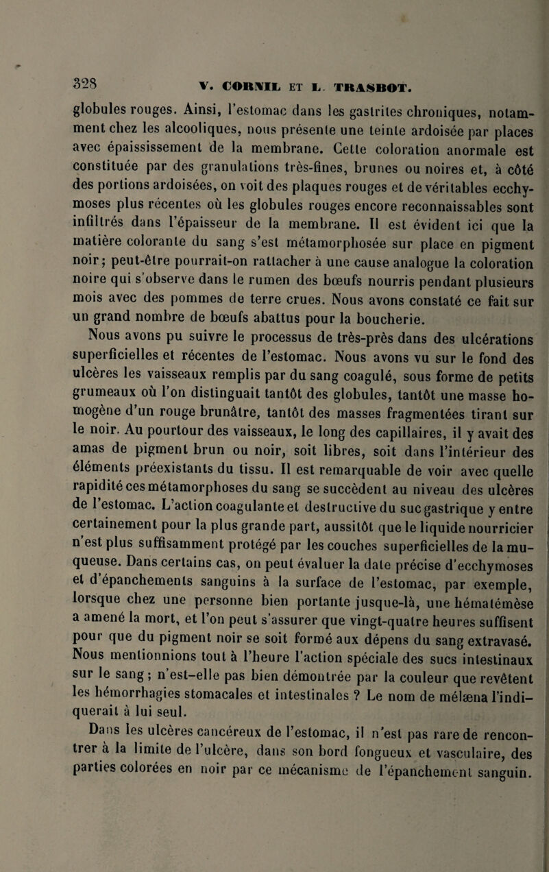 V. CORMIL ET L TIM* ROT. globules rouges. Ainsi, 1 estomac dans les gastriles chroniques, notam- mentcliez les alcooliques, nous presente une teinle ardoisee par places avec epaississement de la membrane. Gelte coloration anormale est constitute par des granulations tres-fines, brunes ou noires et, a c6te des portions ardoisees, on voit des plaques rouges et de veritables ecchy- moses plus recentes ou les globules rouges encore reconnaissables sont infiltres dans l’epaisseur de la membrane. II est evident ici que la matiere colorante du sang s’est metamorphosee sur place en pigment noir; peut-ttre pourrait-on ratlacher a une cause analogue la coloration noire qui s ubserve dans le rumen des boeufs nourris pendant plusieurs mois avec des pommes de terre crues. Nous avons constate ce fait sur un grand nombre de boeufs abattus pour la boucherie. Nous avons pu suivre le processus de tr&s-pres dans des ulcerations superficielles et recentes de l’estomac. Nous avons vu sur Ie fond des ulceres les vaisseaux remplis par du sang coagule, sous forme de petits grumeaux ou 1 on distinguait tant6t des globules, tant6t une masse ho¬ mogene d un rouge brunatre, tant6t des masses fragmentees tirant sur le noir. Au pourtour des vaisseaux, le long des capillaires, il y avait des amas de pigment brun ou noir, soit libres, soit dans 1’interieur des elements preexistants du tissu. II est remarquable de voir avec quelle rapidite ces metamorphoses du sang sesuccedent au niveau des ulceres de 1 estomac. L’aclioncoagulanteet destructive du sucgastrique yentre certainement pour la plus grande part, aussitbt que le liquide nourricier n est plus suffisamment protege par les couches superficielles de la mu- queuse. Dans certains cas, on peut evaluer la date precise d’ecchymoses el d’epanchemenls sanguins a la surface de I’estomac, par exemple, lorsque chez une personne bien portante jusque-la, une hematemese a amene la mort, et l’on peut s’assurer que vingt-qualre heures suffisent pour que du pigment noir se soit forme aux depens du sang extravase. Nous menlionnions tout a 1 heure 1 action speciale des sues inlestinaux sur le sang; n est-elle pas bien demontree par la couleur que rev^tent les hemorrhagies stomacales et intestinales ? Le nom de melaena l’indi- querait a lui seul. Dans les ulceres cancereux de Testomac, il nest pas rarede rencon- trer a la limite de 1 ulcere, dans son bord fongueux et vasculaire, des parties colorees en noir par ce mecanismc de lepanchemcnl sanguin.
