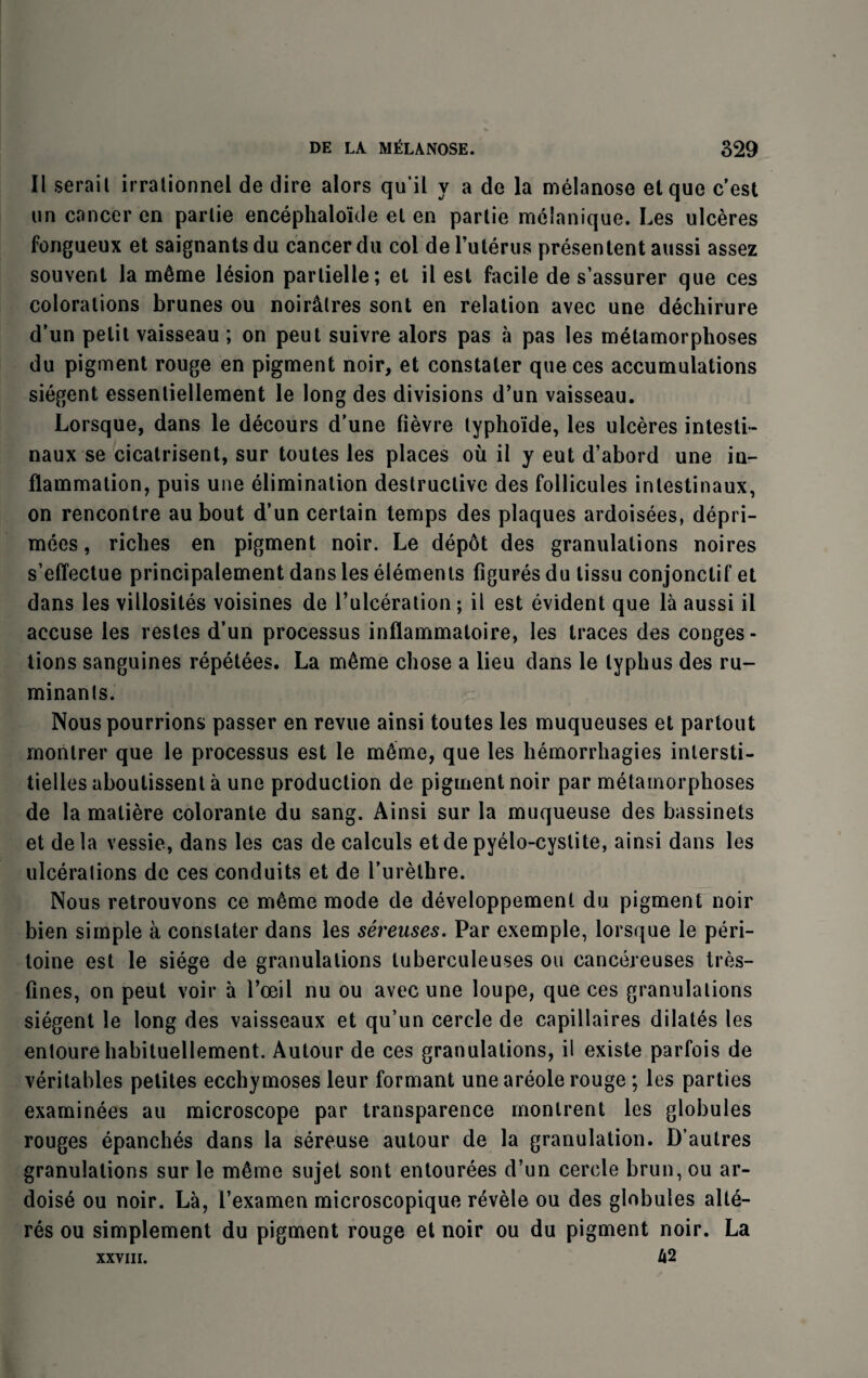 II serait irrationnel de dire alors qu’il y a de la melanose etque c’est un cancer en parlie encephaloide el en partie melanique. Les ulceres fongueux et saignantsdu cancer du col del’uterus presentent aussi assez souvent la m6me lesion partielle; el il esl facile de s’assurer que ces colorations brunes ou noir&lres sont en relation avec une dechirure d’un petit vaisseau ; on peut suivre alors pas a pas les metamorphoses du pigment rouge en pigment noir, et constater que ces accumulations siegent essentiellement le long des divisions d’un vaisseau. Lorsque, dans le decours d’une fievre typho'ide, les ulceres intesti- naux se cicatrisent, sur toutes les places ou il y eut d’abord une in¬ flammation, puis une elimination destructive des follicules inlestinaux, on rencontre au bout d’un certain temps des plaques ardoisees, depri- mees, riches en pigment noir. Le depot des granulations noires s’effectue principalement dans les elements figures du tissu conjonctif et dans les villosites voisines de l’ulceration ; il est evident que la aussi il accuse les restes d’un processus inflammatoire, les traces des conges¬ tions sanguines repetees. La m6me chose a lieu dans le typhus des ru¬ minants. Nouspourrions passer en revue ainsi toutes les muqueuses et partout montrer que le processus est le mGme, que les hemorrhagies inlersti- tielles aboutissent a une production de pigment noir par metamorphoses de la matiere colorante du sang. Ainsi sur la muqueuse des bassinets et dela vessie, dans les cas de calculs etde pyelo-cyslite, ainsi dans les ulcerations de ces conduits et de l’urethre. Nous retrouvons ce rri6me mode de developpemenl du pigment noir bien simple a constater dans les sereuses. Par exemple, lorsque le peri- loine est le siege de granulations tuberculeuses ou cancereuses tres- fines, on peut voir a 1’oeil nu ou avec une loupe, que ces granulations siegent le long des vaisseaux et qu’un cercle de capillaires dilates les entoure habituellement. Autour de ces granulations, il existe parfois de veritables petites ecchymoses leur formant uneareole rouge ; les parties examinees au microscope par transparence montrent les globules rouges epanches dans la sereuse autour de la granulation. D’autres granulations sur le m6me sujet sont entourees d’un cercle brun, ou ar- doise ou noir. La, I’examen microscopique revele ou des globules alte- res ou simplement du pigment rouge et noir ou du pigment noir. La xxviii. 42