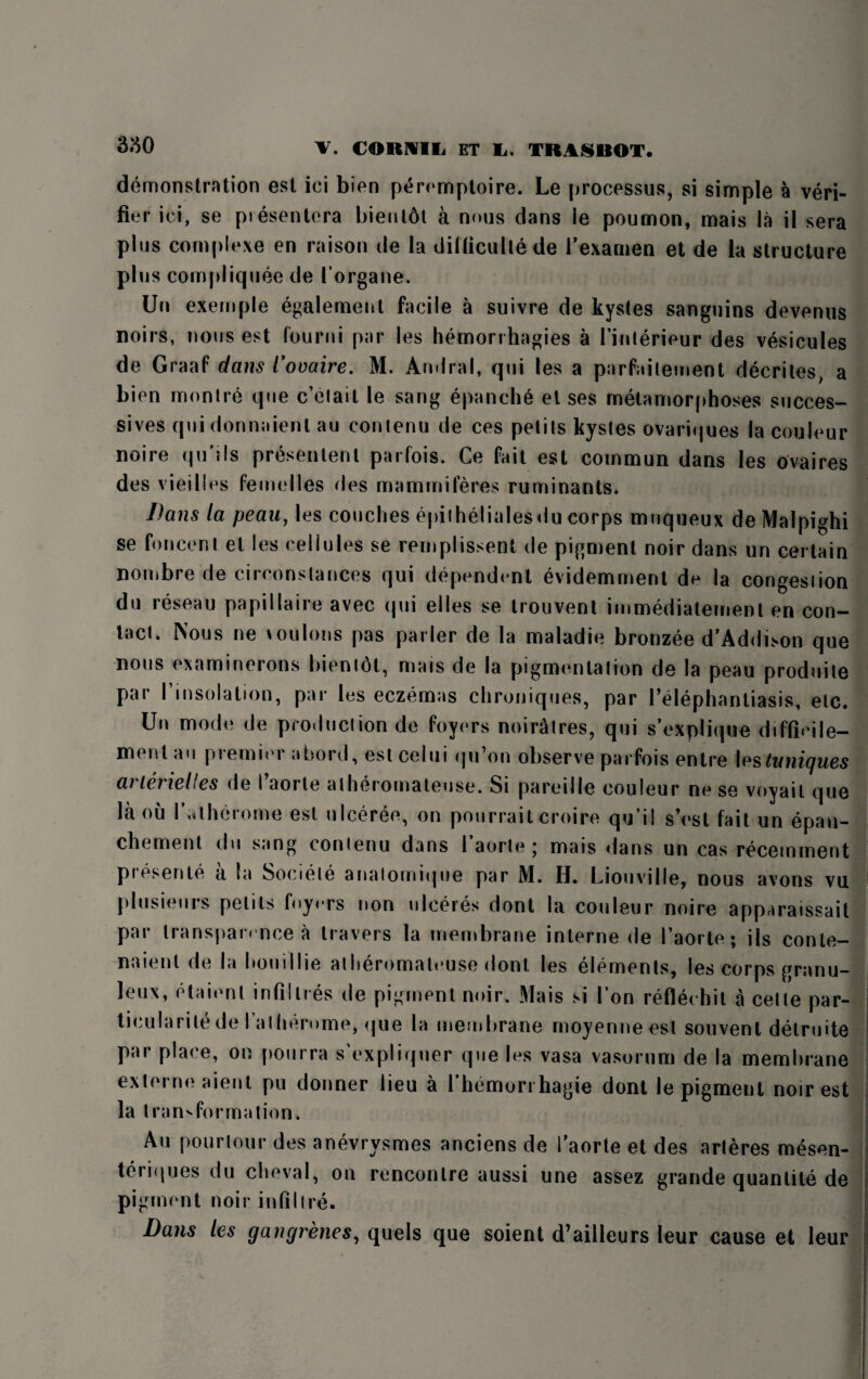 demonstration est iei bien peremploire. Le processus, si simple a veri¬ fier iei, se presenters bient6t a nous dans ie poumon, mais la il sera plus complexe en raison de la ditticullede i’examen et de la structure plus compliquee de lorgane. Un exemple egalement facile a suivre de kystes sanguins devenus noirs, nous est found par les hemorrhagies a Tinlerieur des vesicules de Graaf dans Comire. M. Amlral, qui les a parfailement decriles, a bien monlre que c’etail le sang epanche el ses metamorphoses succes- sives quidonnaient au contenu de ces petits kystes ovariques la couleur noire qu'its presentent parfois. Ce fait est commun dans les ovaires des vieilles femelles des mammiferes ruminants. Dans la peau, les couches epilhelialesdu corps muqueux de Malpighi se foncent el les cellules se remplissent de pigment noir dans un certain nombre de circonstances qui dependent evidemment de la congestion du reseau papillaire avec qui elles se trouvent immediatement en con¬ tact. Nous ne toulons pas parler de la maladie bronzee d’Addison que nous examinerons bientdt, mais de la pigmentation de la peau produile par I’insolation, par les eczemas chroniques, par l’elephantiasis, etc. Un mode de production de foyers noiratres, qui s’explique difficile- ment.m piemiei abord, estcelui (ju on observe parfois entre \estnnigues ai tenelles de I aorle atheromateuse. Si pareille couleur ne se voyail que la ou l’.<t heroine est ulceree, on pourrait croire qu’il s’est fait un epan- chement du sang contenu dans 1’aorte; mais dans un cas recemment presente a la Sociele anatornique par M. H. Liouville, nous avons vu plusieurs petits foyers non ulceres dont la couleur noire apparaissait par transparence a travers la membrane interne de I’aorte; iis conle- naient de la hou i I lie atheromateuse dont les elements, les corps granu¬ le* etaienl infillres de pigment noir. Mais si I’on reflechit a celte par¬ ticularity de I’alherume, que la membrane moyermeest souvent delruite par place, on pourra s expliquer que les vasa vasorum de la membrane externe aient pu donner lieu a l’hemori hagie dont le pigment noir est la transformation. Au pourtour des anevrysmes anciens de Taorte et des arteres mesen- teriques du cheval, on rencontre aussi une assez grande quantile de pigment noir infill re. Dans les gangrenes, quels que soient d’ailleurs leur cause et leur