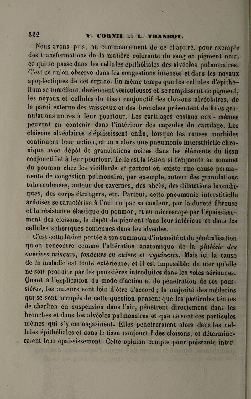 Nous avons pris, au commencement de ce chapitre, pour cxcmpie des transformations de la matiere coloranle du sang en pigment noir, ce qui se passe dans les cellules epitheliales des alveoles pulmonaires. C’est ce qu’on observe dans les congestions intenses etdans les noyaux apoplectiques de cet organe. En m6me temps que les cellules d’epithe- lium se tumefient, deviennent vesiculeuses et se remplissent de pigment, les noyaux et cellules du tissu conjonctif des cloisons alveolaires, de la paroi externe des vaisseaux et des bronches presentent de fines gra¬ nulations noires a leur pourtour. Les cartilages costaux eux - m6mes peuvent en contenir dans l’interieur des capsules du cartilage. Les cloisons alveolaires s’epaississent enfin, lorsque les causes morbides conlinuent leur action, et on a alors une pneumonic interstitielle chro- nique avec depot de granulations noires dans les elements du tissu conjonctif el a leur pourtour. Telle esl la lesion si frequente au sommet du poumon chez les vieillards et partout ou existe une cause perma- nente de congestion pulmonaire, par exemple, autour des granulations tuberculeuses, autour des cavernes, des abces, des dilatations bronchi- ques, des corps etrangers, etc. Partout, cette pneumonie interstitielle ardoisee se caracterise a l’oeil nu par sa couleur, par la durete fibreuse et la resistance elaslique du poumon, el au microscope par l’epaississe- ment des cloisons, le dep6t de pigment dans leur interieur et dans les cellules spheriques conlenues dans les alveoles. C’est cette lesion portee a son summum d'intensite et de generalisation qu’on rencontre comme l’alleration anatomique de la phlhisie des ouvriers minenrs, fondeurs en cnivre et aiguiseurs. Mais ici la cause de la maladie est toute exterieure, et il est impossible de nier qu’elle ne soit produile par les poussieres introduites dans les voies aeriennes. Quant a l’explicalion du mode d’action et de penetration de ces pous¬ sieres, les auteurs sont loin d’etre d’accord 5 la majorite des medecins qui se sont occupes de celle question pensent que les particules tenues de char bon en suspension dans Pair, penetrent directement dans les bronches et dans les alveoles pulmonaires et que ce sont ces particules memes qui s’y emmagasinent. Elies penetreraient alors dans les cel¬ lules epitheliales et dans le tissu conjonctif des cloisons, et determine- raienl leur epaississement. Cette opinion compte pour puissants inter-