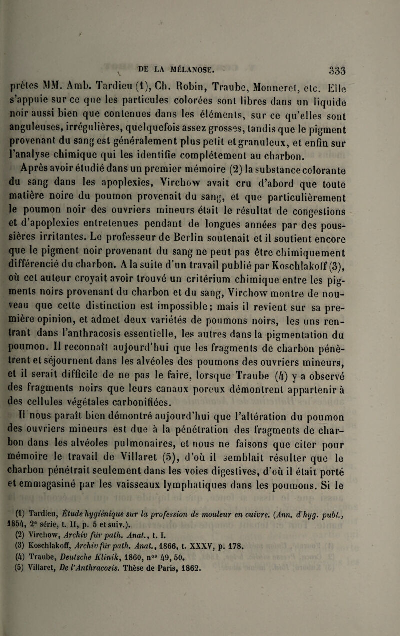 V proles MM. Amb. Tardieu (1), Ch. Robin, Traube, Monnercl, clc. Kile s’appuie sur ce que les particules colorees sonl libres dans un liquide noir aussi bien que conlenues dans les elements, sur ce qu’elles sont anguleuses, irregulieres, quelquefois assez grosses, tandis que le pigment provenant du sangest generalement plus pelit etgranuleux, et enfm sur l’analyse chimique qui les identifie completement au charbon. Apres avoir etudie dans un premier memoire (2) la substancecolorante du sang dans les apoplexies, Virchow avail cru d’abord que toute matiere noire du poumon provenait du sang, el que particulierement le poumon noir des ouvriers mineurs 6lait le resultat de congestions et d’apoplexies enlretenues pendant de longues annees par des pous- sieres irrilanles. Le professeur de Berlin soulenait et il soutient encore que le pigment noir provenant du sang ne peut pas 6tre chimiquement difference du charbon. A la suite d’un travail publie par Koschlakoff (3), ou cet auteur croyait avoir trouve un criterium chimique entre les pig¬ ments noirs provenant du charbon et du sang, Virchow montre de nou¬ veau que cette distinction est impossible; mais il revient sur sa pre¬ miere opinion, et admet deux varietes de poumons noirs, les uns ren- trant dans l’anthracosis essentielle, les autres dans la pigmentation du poumon. Il reconnait aujourd’hui que les fragments de charbon pene- trent elsejournent dans les alveoles des poumons des ouvriers mineurs, et il serail difficile de ne pas le faire. lorsque Traube (4) y a observe des fragments noirs que leurs canaux poreux demonlrent appartenir a des cellules vegetales carbonifiees. 11 nous parait bien demontre aujourd’hui que l’alteration du poumon des ouvriers mineurs est due a la penetration des fragments de char¬ bon dans les alveoles pulmonaires, et nous ne faisons que citer pour memoire le travail de Villaret (5), d’ou il semblait resulter que le charbon penelrail seulement dans les voies digestives, d’ou il etait porte et emmagasine par les vaisseaux lymphaliques dans les poumons. Si le (1) Tardieu, Etude hygienique sur la profession de mouleur en cuivre. (Ann. d’hyg. publ., 4854, 2e sdrie, t. II, p. 5 etsuiv.). (2) Virchow, Archiv fur path. Anat1.1. (3) Koschlakoff, Archiv fur path. Anat., 1866, t. XXXV, p. 178. (4) Traube, Deutsche Klinik, 1860, n09 49, 50. (5) Villaret, De I’Anthracosis. These de Paris, 1862.