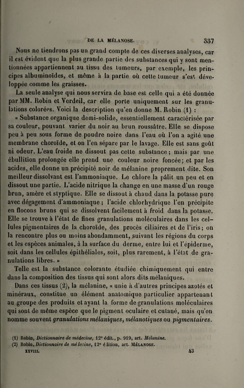 Nous ne tiendrons pas un grand compte de ces diverses analyses, car il cst evident quo la plus grande partie dos substances qui y sont men- lionnees apparliennent au lissu des tumours, par cxemple, les prin- cipes albuminoides, et m6me a la partie ou cette tumeur s'est deve- loppee comme les graisses. La seule analyse qui nous servira de base est celle qui a ete donnee par MM. Robin et Verdeil, car elle porte uniquement sur les granu¬ lations colorees. Voici la description qu’en donne M. Robin (1) : « Substance organique demi-solide, essenliellement caracterisee par sa couleur, pouvant varier du noir au brun roussatre. Elle se dispose peu a peu sous forme de poudre noire dans l’eau ou Ton a agile une membrane choroide, el on Ten separe par le lavage. Elle est sans gout ni odeur. L’eau froide ne dissout pas cette substance; mais par une ebullition prolongee elle prend une couleur noire foncee; et par les acides, elle donne un precipite noir de melanine proprement dite. Son meilleur dissolvant est l’ammoniaque. Le chlore la palit un peu et en dissout une partie. L’acide nitrique la change en une masse d un rouge brun, amere et styptique. Elle se dissout a chaud dans la potasse pure avec degagement d’ammoniaque ; l’acide chlorhydrique Ten precipite en flocons bruns qui se dissolvent facilement a froid dans la potasse. Elle se trouve a I’elat de fines granulations moleculaires dans les cel¬ lules pigmentaires de la choroide, des proces ciliaires et de l’iris; on la rencontre plus ou inoins abondamment, suivant les regions du corps et les especes animales, a la surface du derme, entre lui et l’epiderme, soit dans les cellules epitheliales, soit, plus rarement, a Tetat de gra¬ nulations fibres. » Telle est la substance colorante etudiee chimiquement qui entre dans la composition des tissus qui sont alors dits melaniques. Dans ces tissus (2), la melanine, « unie a d’autres principes azotes et mineraux, constitue un element anatomique particulier appartenant au groupe des produits etayant la forme de granulations moleculaires qui sont de m£me espece que le pigment oculaire et cutane, mais qu’on nomine souvent granulations melaniques, melanotiques ou pigmentaires. (1) Robin, Dictionnaire de medecine, 12e edit., p. 919, art. Melanine. (2) Robin, Dictionnaire de meiecine, 12® £Iition, art. Melanose. xxviii. A3