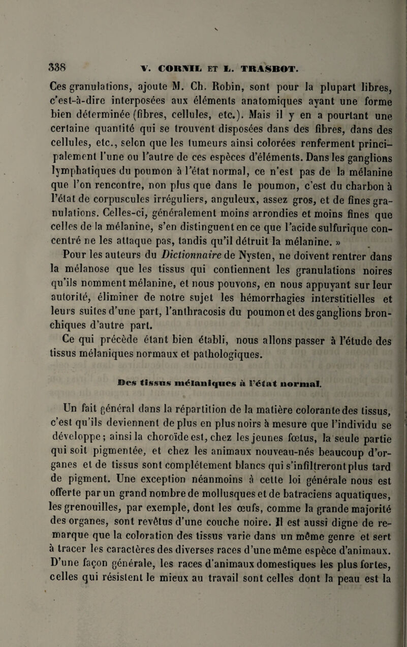 Ces granulations, ajoute M. Ch, Robin, sont pour la plupart fibres, c’est-a-dire interposees aux elements anatomiques ayant une forme bien determinee (fibres, cellules, etc.). Mais il y en a pourlant une certaine quantite qui se trouvent disposees dans des fibres, dans des cellules, etc., selcn que les tumeurs ainsi colorees renferment princi- palement l’une ou Paulre de ces especes d’elements. Dans les ganglions lympbatiques du poumon a Petat normal, ce n’est pas de la melanine que Ton rencontre, non plus que dans le poumon, c’est du charbon a Petal de corpuscules irreguliers, anguleux, assez gros, et de fines gra¬ nulations. Celles-ci, generalement moins arrondies et moins fines que celles de la melanine, s’en distinguent en ce que Pacide sulfurique con¬ centre ne les attaque pas, tandis qu’il detruit la melanine. » Pour les auteurs du Dictionnaire de Nysten, ne doivent rentrer dans la melanose que les tissus qui contiennent les granulations noires qu’ils nomment melanine, et nous pouvons, en nous appuyant surleur autorite, eliminer de notre sujet les hemorrhagies interstitielles et leurs suites d’une part, Panthracosis du poumon et des ganglions bron- chiques d’autre part. Ce qui precede elant bien £tabli, nous allons passer a Petude des tissus melaniques normaux et pathologiques. m Res tissus melaniques a Tetat normal. Un fait general dans la repartition de la matiere colorantedes tissus, c’est qu’ils deviennent de plus en plus noirs h mesure que Pindividu se developpe; ainsi la choro'ide est, chez lesjeunes foetus, la seule partie qui soit pigmentee, et cbez les animaux nouveau-nes beaucoup d’or- ganes et de tissus sont completement blancs qui s’infiltrerontplus tard de pigment. Une exception neanmoins a cette loi generale nous est offerte parun grand nombre de mollusquesetde batraciens aquatiques, les grenouilles, par exemple, dont les oeufs, comme la grande majorite des organes, sont rev^tus d’une couche noire. II est aussi digne de re- marque que la coloration des tissus varie dans un m£me genre et sert a tracer les caracteres des diverses races d’une m£me espece d’animaux. D’une fa^on generale, les races d’animaux domestiques les plus fortes, celles qui resistent le mieux au travail sont celles dont la peau est la