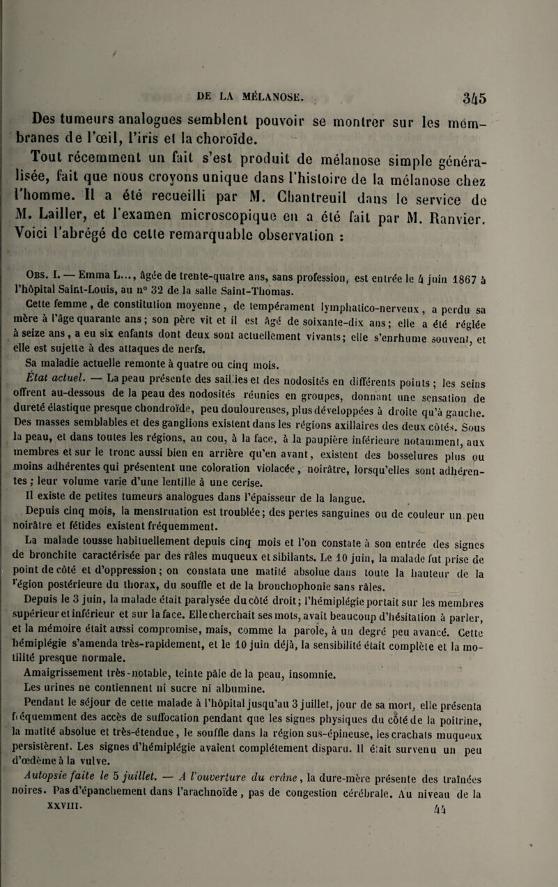 / DE LA MELANOSE. 345 Des tumeurs analogues semblent pouvoir se montrer sur les mem¬ branes de roeil, l’iris el la chorolde. Tout recemment un fait s’est produit de melanose simple genera¬ te, fait que nous croyons unique dans l’hisloire de la melanose chez i homme. II a ete lecueilli par M. Ghantreuil dans le service de M. Lailler, et l’examen microscopique en a ele fait par M. Ranvier. Voici l'abrege do cetle remarquable observation : Obs. I. — Emma L..., agee de trente-qualre ans, sans profession, est entree le lx join 1867 A l’hdpital Saint-Louis, an n° 32 de la salle Saint-Thomas. Cette femme , de constitution moyenne , de temperament lympliatico-nerveux , a perdu sa m^re a l age quarante ans; son pere vit et il est Age de soixante-dix ans; elle a ete reglee a seize ans, a eu six enfants dont deux sont actuellement vivanls; elle s’enrhume souveni^, et elle est sujette a des attaques de nerfs. Sa maladie actuelle remonte a quatre ou cinq mois. Etat actuel. Lapeau presente des sail.ies et des nodosites en differents points ; les seins offrent au-dessous de la peau des nodosites rgunics en groupes, donnnnt une sensation de durete eiastique presque chondroide, peu douloureuscs, plusdeveloppees a droite qu’a gauche. Des masses semblables et des ganglions existent dans les regions axillaires des deux cotes. Sous la peau, et dans toules les regions, au cou, A la face, A la paupiere inferieure notamment, aux membres et sur le tronc aussi bien en arrifere qu’en avant, existent des bosselures plus ou moins adherentes qui presentent une coloration violacee, noiratre, lorsqu’elles sont adheren- tes; leur volume varie d’une lentille a une cerise. II existe de petites tumeurs analogues dans 1’ypaisseur de la langue. Depuis cinq mois, la menstruation est troublee; des perles sanguines ou de couleur un peu noirAtre et fetides existent frequemment. La malade tousse habituellement depuis cinq mois et l’on constate a son entree des signes de bronchite caract^risde par des rAles muqueux et sibilants. Le 10 juin, la malade fut prise de point decOte et depression; on constata une matite absolue dans loule la hauteur de la r<5gion post^rieure du thorax, du souffle et de la brouchophonie sans rales. Depuis le 3 juin, la malade etait paralys^e duedty droit; rhemiptegieportait sur les membres superieur etinferieur et sur la face. Ellecherchait sesmots, avait beaucoup d’h^sitation A parler, et la memoire ^tait aussi compromise, mais, corntne la parole, A un degre peu avaned. Cette h^mipl^gie s’amenda tres-rapidement, el le 10 juin d^jA, la sensibility etait complete et la mo¬ tility presque normale. Amaigrissement trAs-notable, teinte pale de la peau, insomnie. Les urines ne contiennent ni sucre ni albumine. Pendant le syjour de cette malade A I’hopital jusqu’au 3 juillet, jour de sa mort, elle presenta fiequemment des acces de sutFocation pendant que les signes physiques du cotyde la poilrine, la matity absolue et trAs-ytendue, le souffle dans la legion sus-epineuse, lescrachals muqueux persisterent. Les signes d’hymiplygie avaient complement disparu. 11 e;ait survenu un peu d’oedeine A la vulve. Autopsie faite le 5 juillet. — A I'ouveriure du crane, la dure-mere presenle des trainyes noiies. Pas d epanchement dans l’arachnoide , pas de congestion cerybrale. Au niveau de la XXVIII.